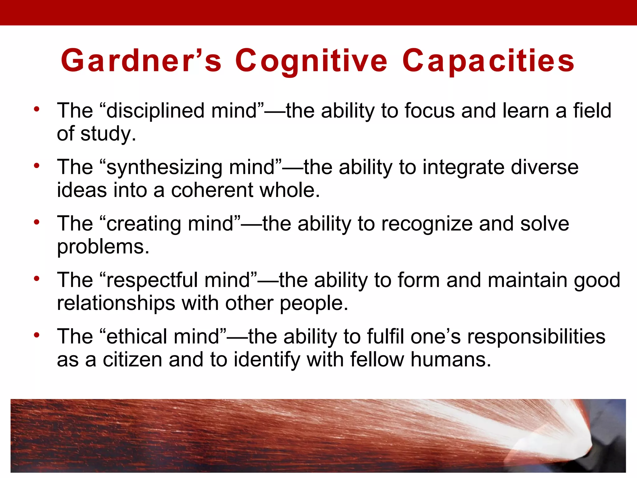 Gardner’s Cognitive Capacities
• The “disciplined mind”—the ability to focus and learn a field
of study.
• The “synthesizing mind”—the ability to integrate diverse
ideas into a coherent whole.
• The “creating mind”—the ability to recognize and solve
problems.
• The “respectful mind”—the ability to form and maintain good
relationships with other people.
• The “ethical mind”—the ability to fulfil one’s responsibilities
as a citizen and to identify with fellow humans.
 