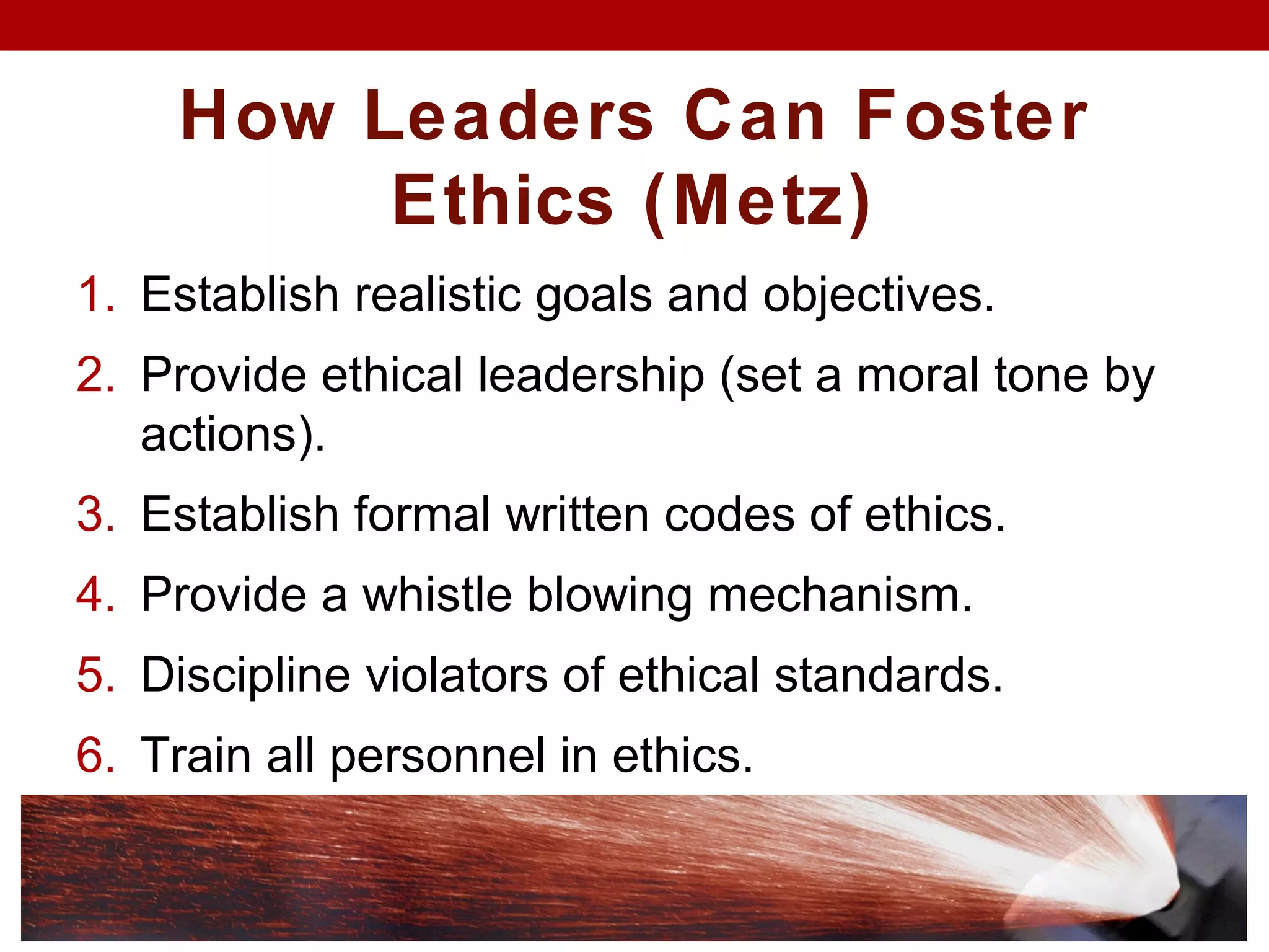 How Leaders Can Foster
Ethics (Metz)
1. Establish realistic goals and objectives.
2. Provide ethical leadership (set a moral tone by
actions).
3. Establish formal written codes of ethics.
4. Provide a whistle blowing mechanism.
5. Discipline violators of ethical standards.
6. Train all personnel in ethics.
 