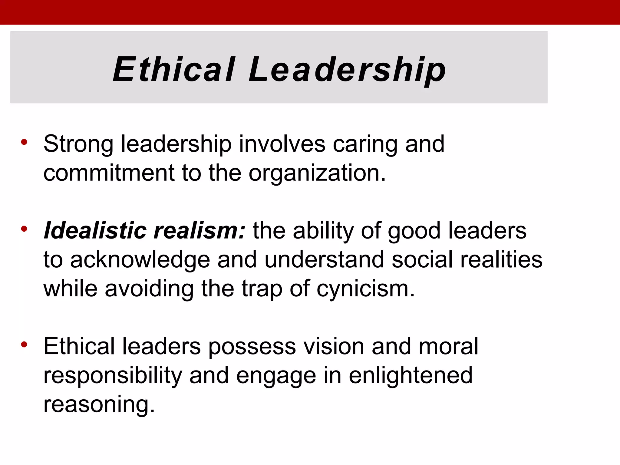 Ethical Leadership
• Strong leadership involves caring and
commitment to the organization.
• Idealistic realism: the ability of good leaders
to acknowledge and understand social realities
while avoiding the trap of cynicism.
• Ethical leaders possess vision and moral
responsibility and engage in enlightened
reasoning.
 