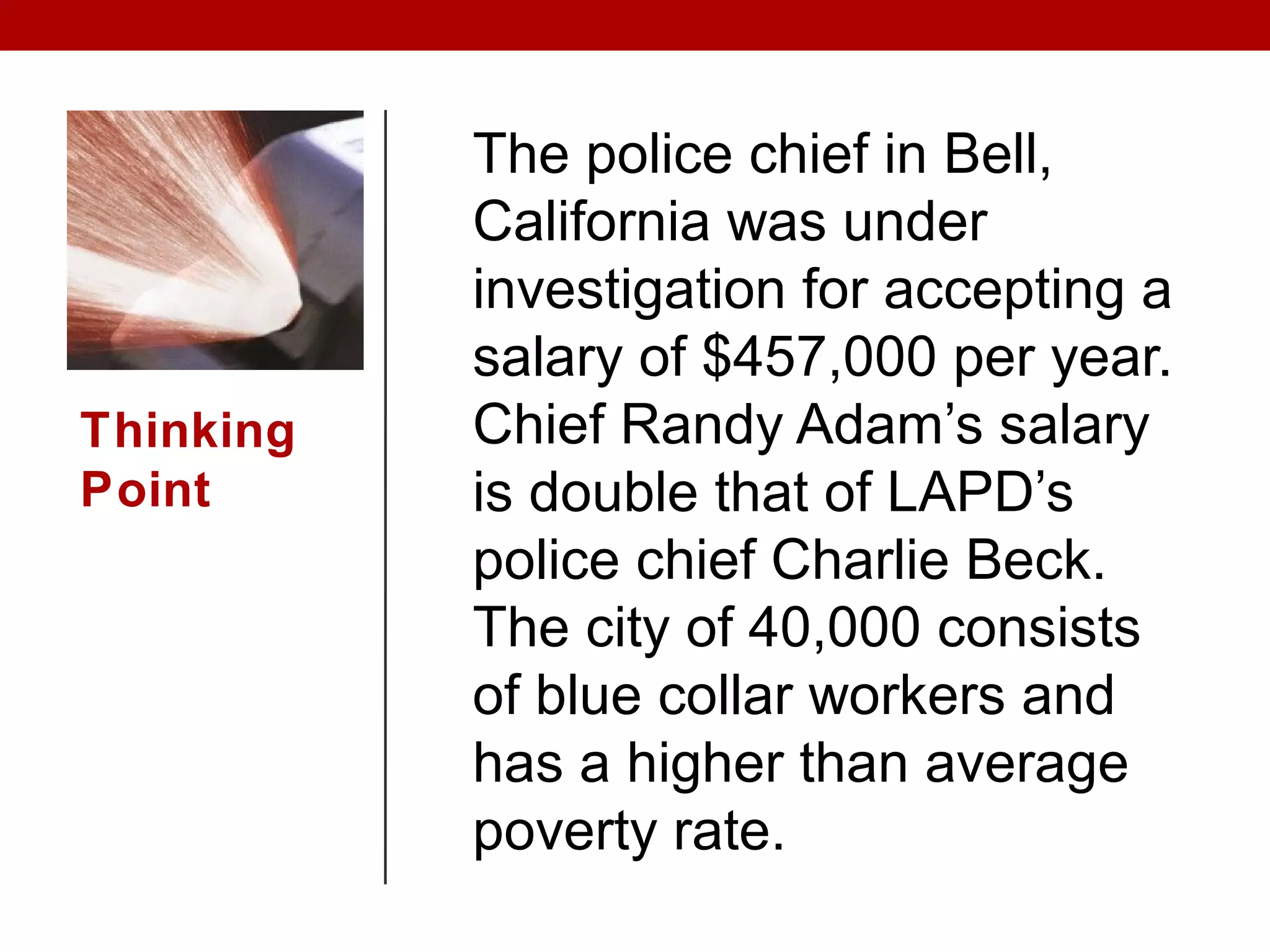 Thinking
Point
The police chief in Bell,
California was under
investigation for accepting a
salary of $457,000 per year.
Chief Randy Adam’s salary
is double that of LAPD’s
police chief Charlie Beck.
The city of 40,000 consists
of blue collar workers and
has a higher than average
poverty rate.
 