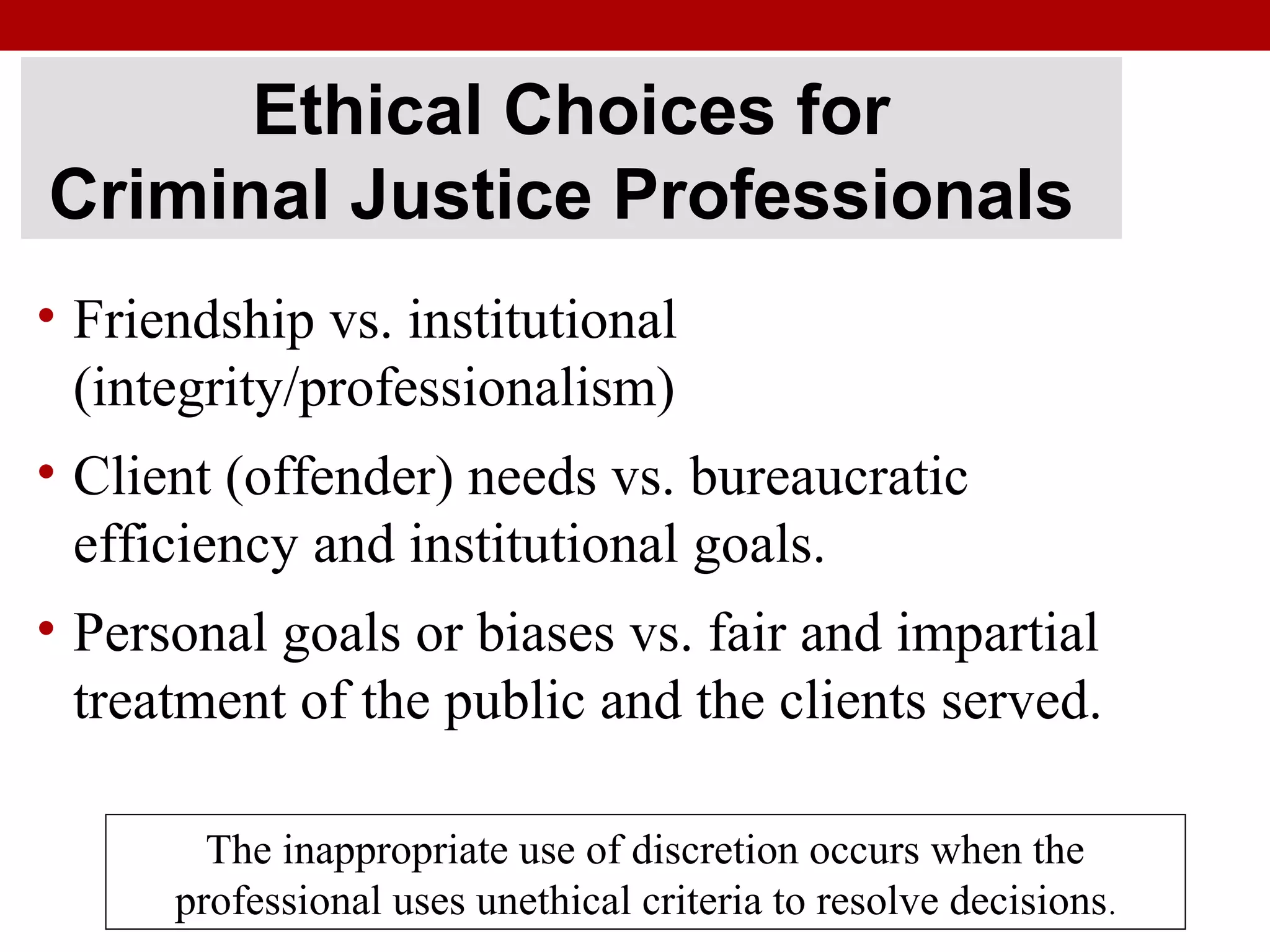 Ethical Choices for
Criminal Justice Professionals
• Friendship vs. institutional
(integrity/professionalism)
• Client (offender) needs vs. bureaucratic
efficiency and institutional goals.
• Personal goals or biases vs. fair and impartial
treatment of the public and the clients served.
The inappropriate use of discretion occurs when the
professional uses unethical criteria to resolve decisions.
 
