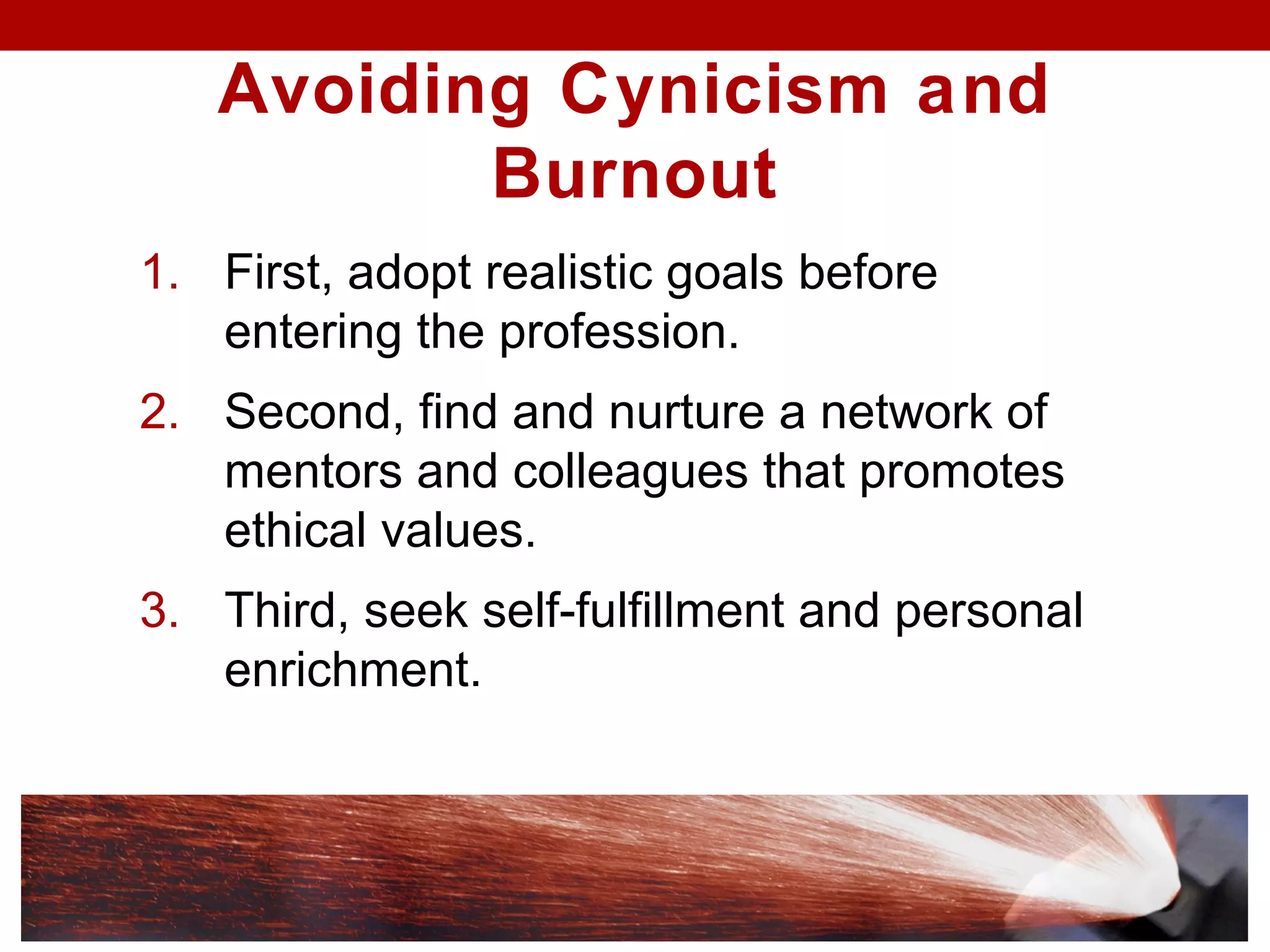 Avoiding Cynicism and
Burnout
1. First, adopt realistic goals before
entering the profession.
2. Second, find and nurture a network of
mentors and colleagues that promotes
ethical values.
3. Third, seek self-fulfillment and personal
enrichment.
 