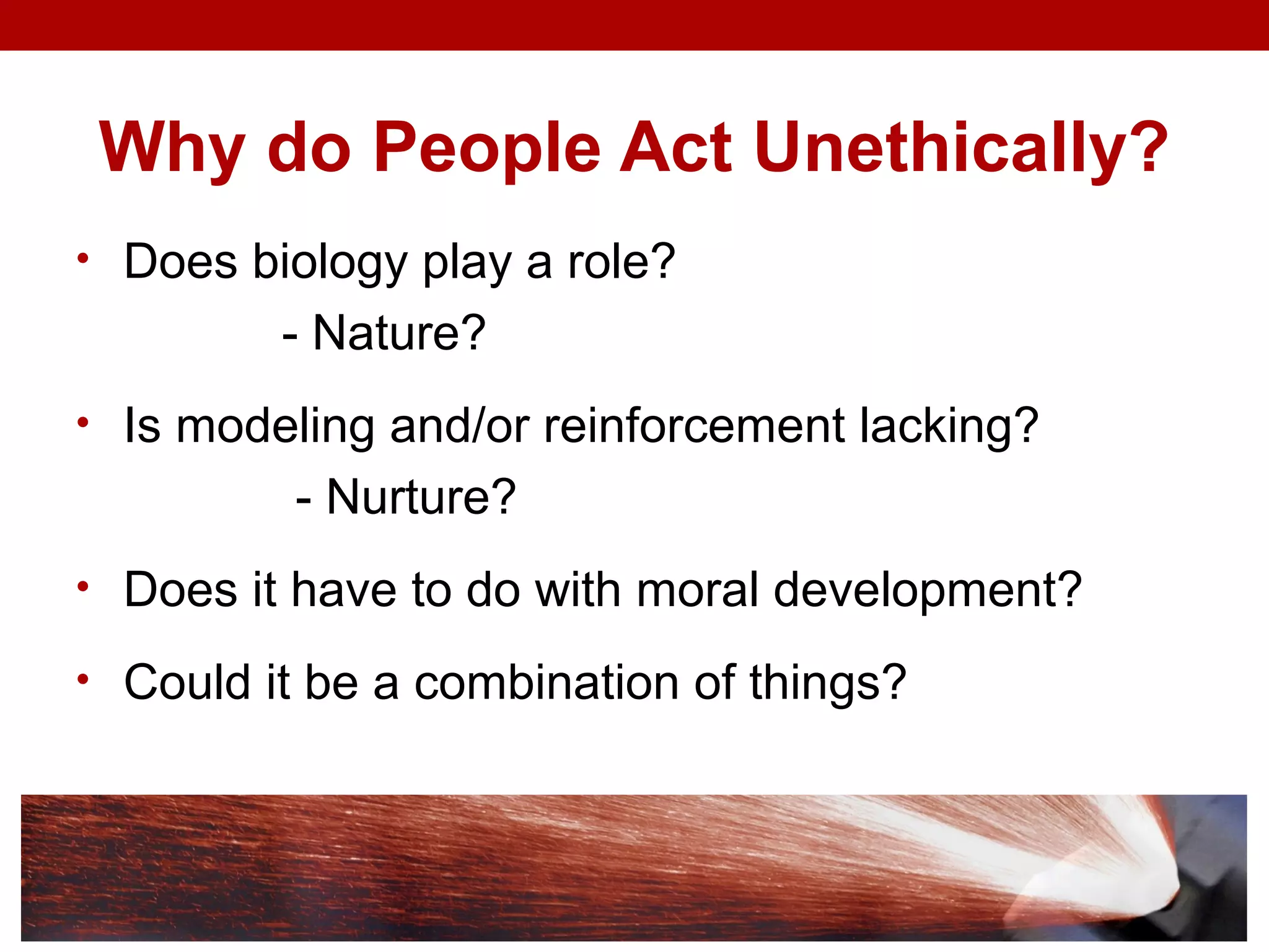 Why do People Act Unethically?
• Does biology play a role?
- Nature?
• Is modeling and/or reinforcement lacking?
- Nurture?
• Does it have to do with moral development?
• Could it be a combination of things?
 