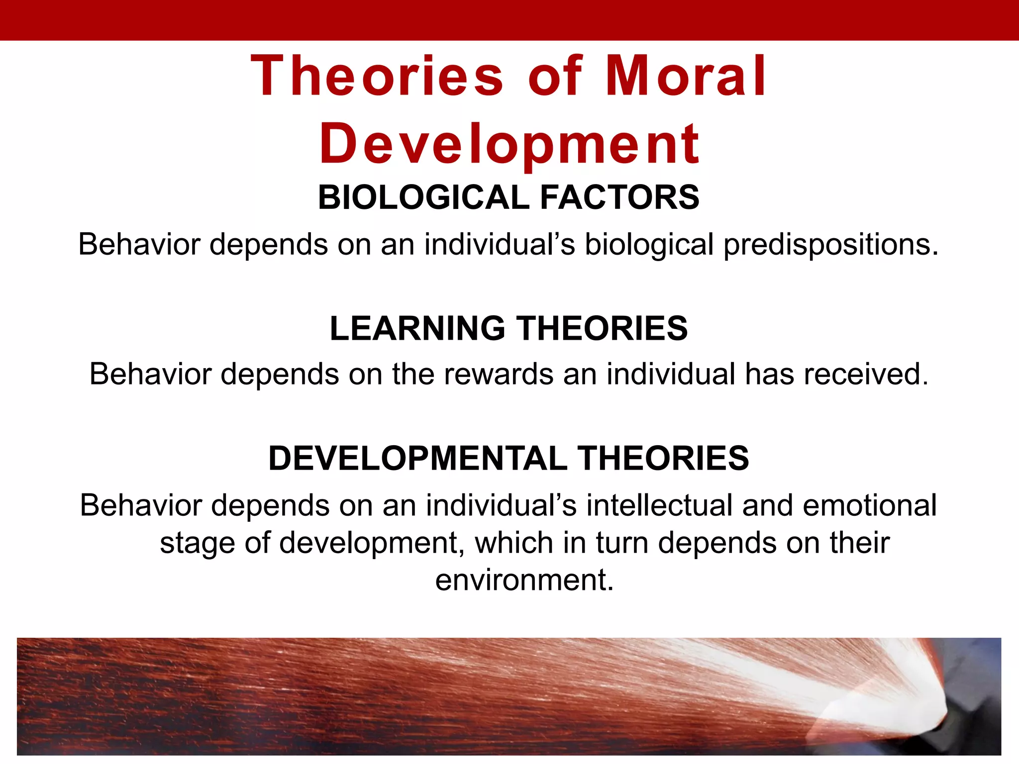Theories of Moral
Development
BIOLOGICAL FACTORS
Behavior depends on an individual’s biological predispositions.
LEARNING THEORIES
Behavior depends on the rewards an individual has received.
DEVELOPMENTAL THEORIES
Behavior depends on an individual’s intellectual and emotional
stage of development, which in turn depends on their
environment.
 