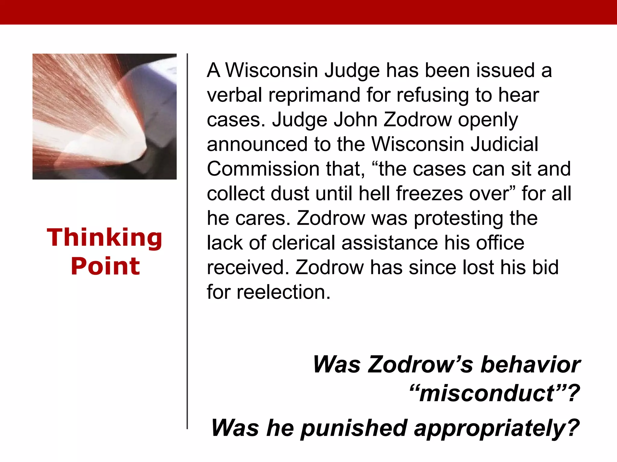 Thinking
Point
A Wisconsin Judge has been issued a
verbal reprimand for refusing to hear
cases. Judge John Zodrow openly
announced to the Wisconsin Judicial
Commission that, “the cases can sit and
collect dust until hell freezes over” for all
he cares. Zodrow was protesting the
lack of clerical assistance his office
received. Zodrow has since lost his bid
for reelection.
Was Zodrow’s behavior
“misconduct”?
Was he punished appropriately?
 