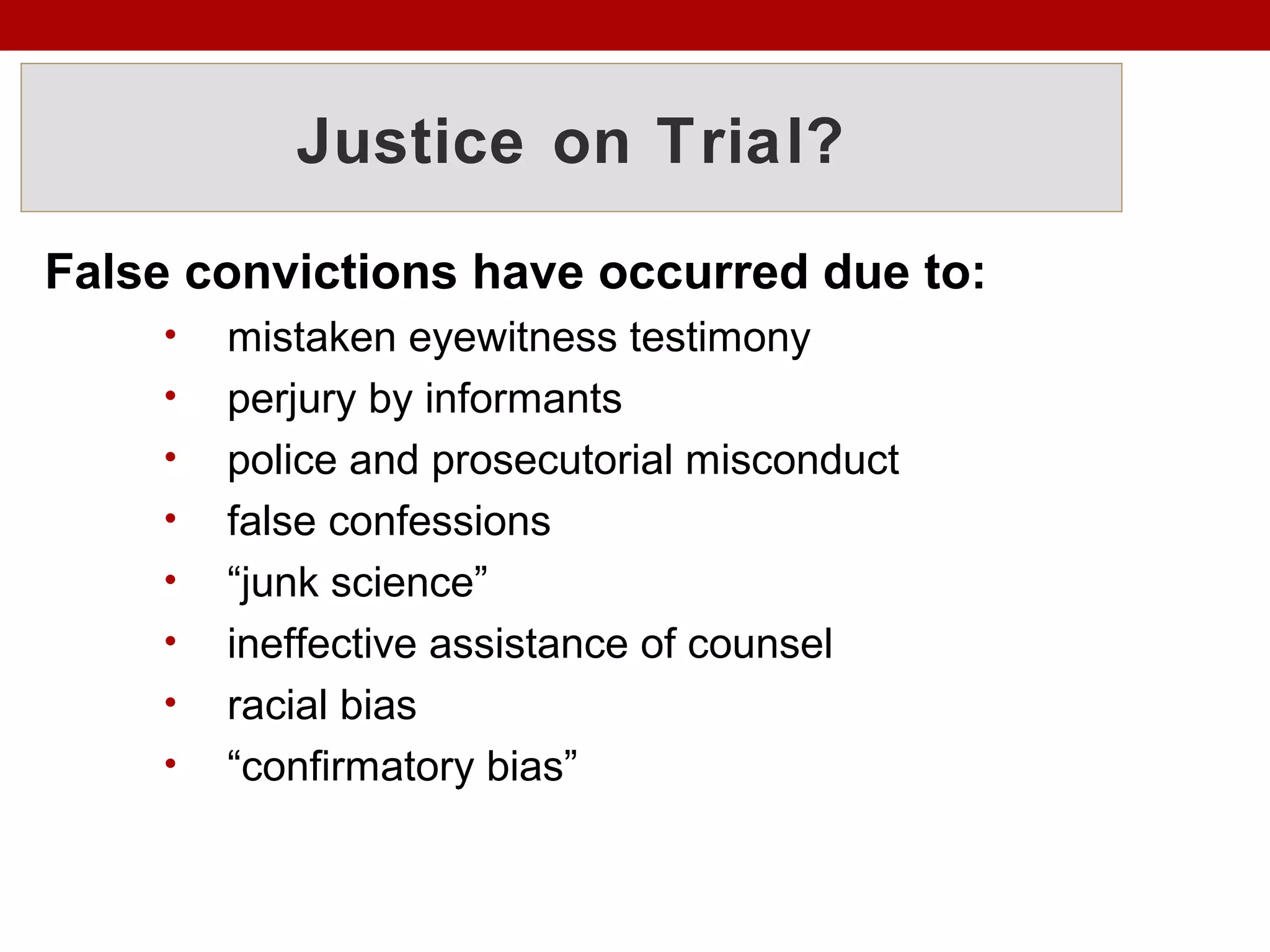 Justice on Trial?
False convictions have occurred due to:
• mistaken eyewitness testimony
• perjury by informants
• police and prosecutorial misconduct
• false confessions
• “junk science”
• ineffective assistance of counsel
• racial bias
• “confirmatory bias”
 