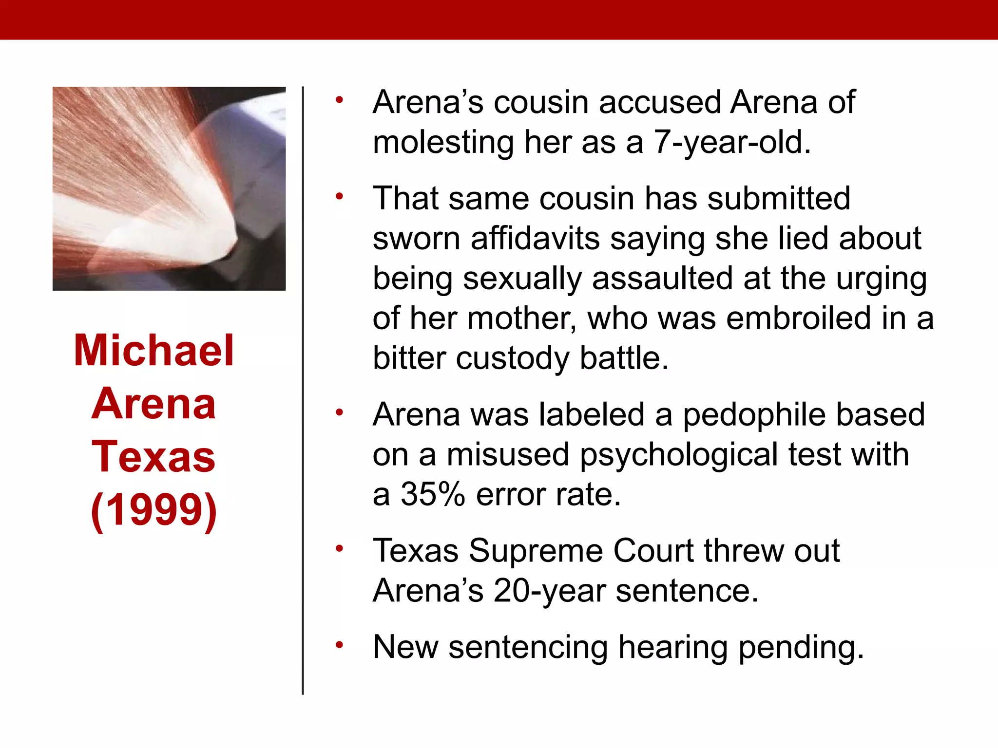 • Arena’s cousin accused Arena of
molesting her as a 7-year-old.
• That same cousin has submitted
sworn affidavits saying she lied about
being sexually assaulted at the urging
of her mother, who was embroiled in a
bitter custody battle.
• Arena was labeled a pedophile based
on a misused psychological test with
a 35% error rate.
• Texas Supreme Court threw out
Arena’s 20-year sentence.
• New sentencing hearing pending.
Michael
Arena
Texas
(1999)
 