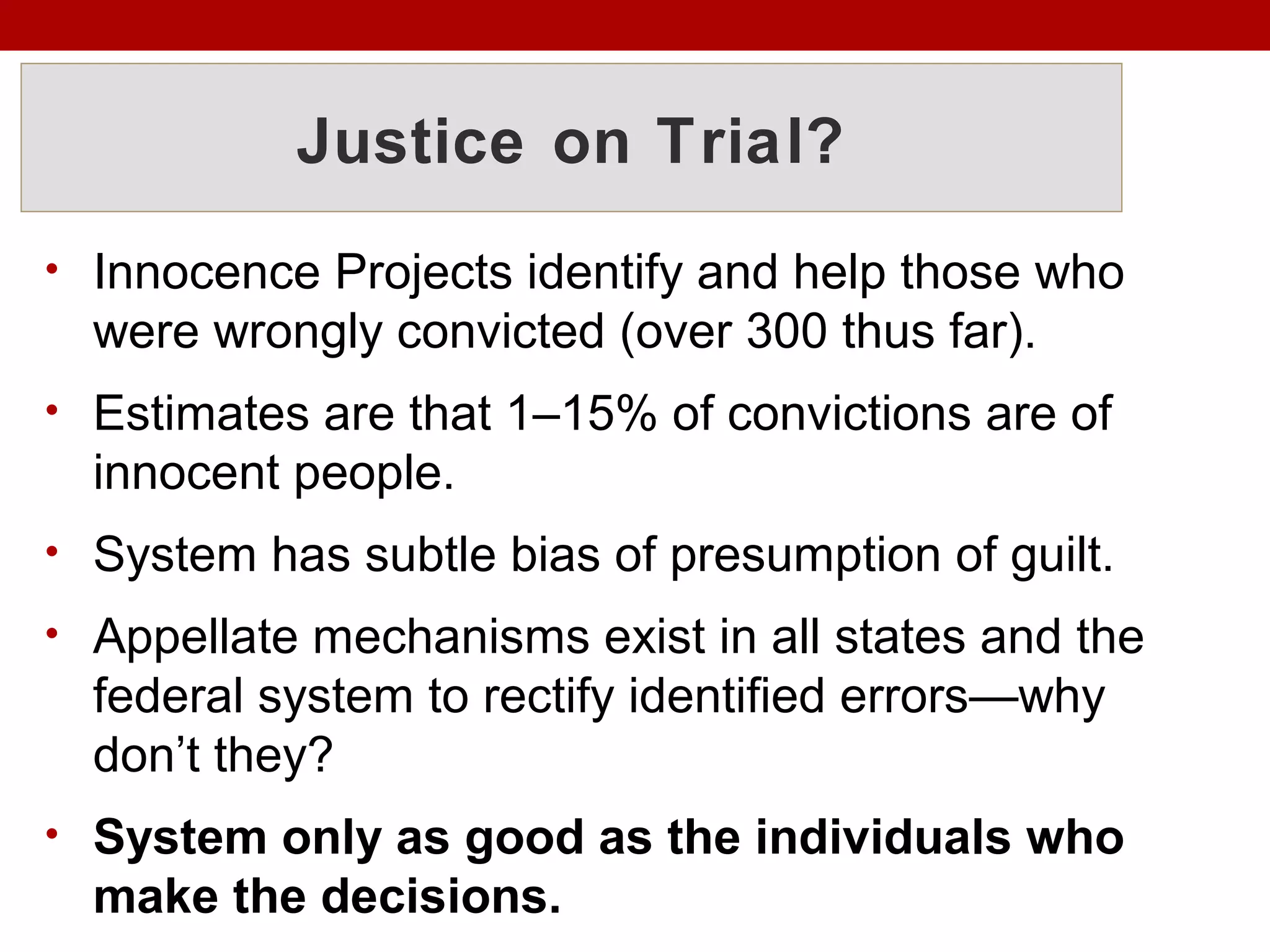 Justice on Trial?
• Innocence Projects identify and help those who
were wrongly convicted (over 300 thus far).
• Estimates are that 1–15% of convictions are of
innocent people.
• System has subtle bias of presumption of guilt.
• Appellate mechanisms exist in all states and the
federal system to rectify identified errors—why
don’t they?
• System only as good as the individuals who
make the decisions.
 