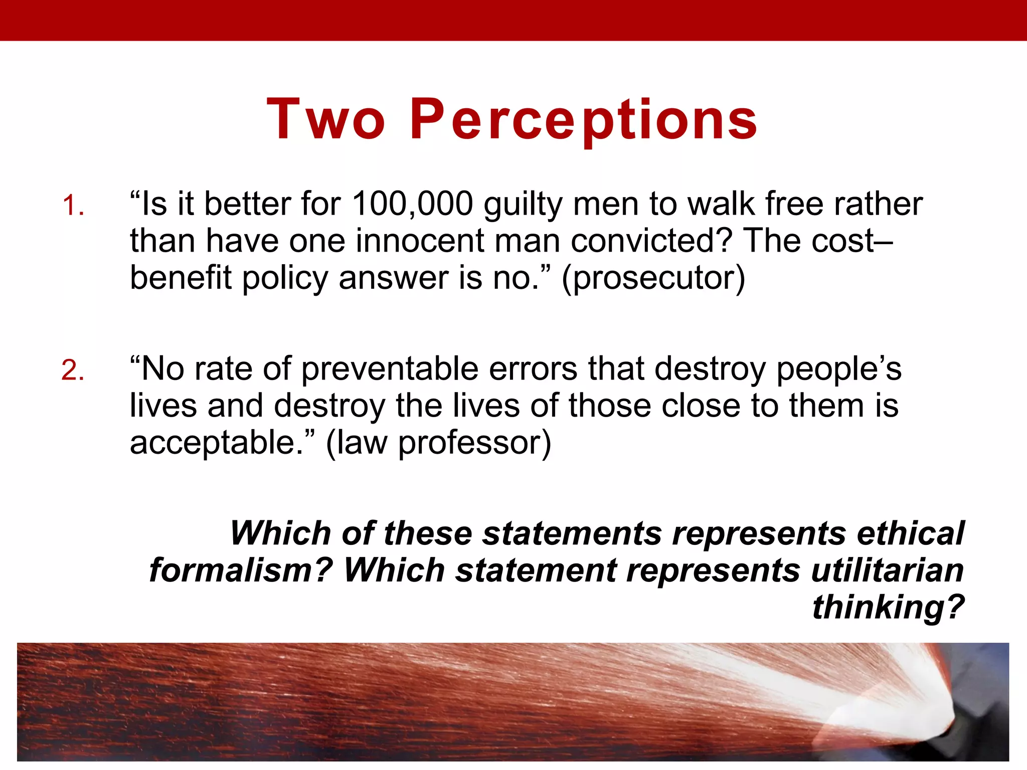 Two Perceptions
1. “Is it better for 100,000 guilty men to walk free rather
than have one innocent man convicted? The cost–
benefit policy answer is no.” (prosecutor)
2. “No rate of preventable errors that destroy people’s
lives and destroy the lives of those close to them is
acceptable.” (law professor)
Which of these statements represents ethical
formalism? Which statement represents utilitarian
thinking?
 