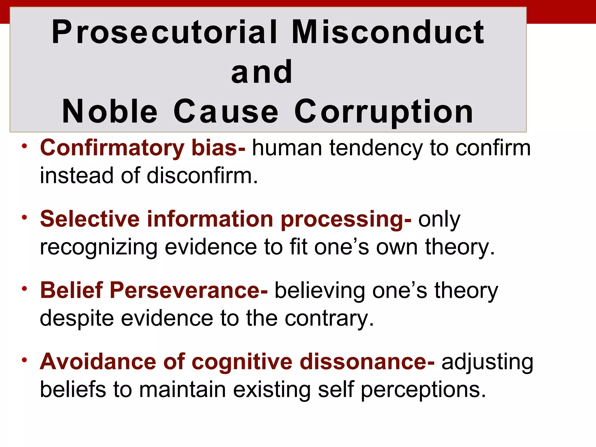 Prosecutorial Misconduct
and
Noble Cause Corruption
• Confirmatory bias- human tendency to confirm
instead of disconfirm.
• Selective information processing- only
recognizing evidence to fit one’s own theory.
• Belief Perseverance- believing one’s theory
despite evidence to the contrary.
• Avoidance of cognitive dissonance- adjusting
beliefs to maintain existing self perceptions.
 