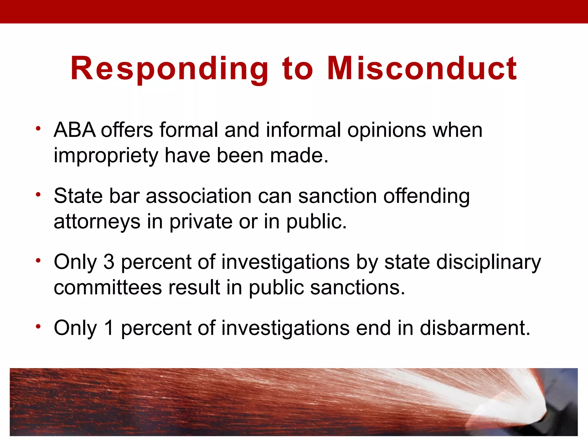 Responding to Misconduct
• ABA offers formal and informal opinions when
impropriety have been made.
• State bar association can sanction offending
attorneys in private or in public.
• Only 3 percent of investigations by state disciplinary
committees result in public sanctions.
• Only 1 percent of investigations end in disbarment.
 