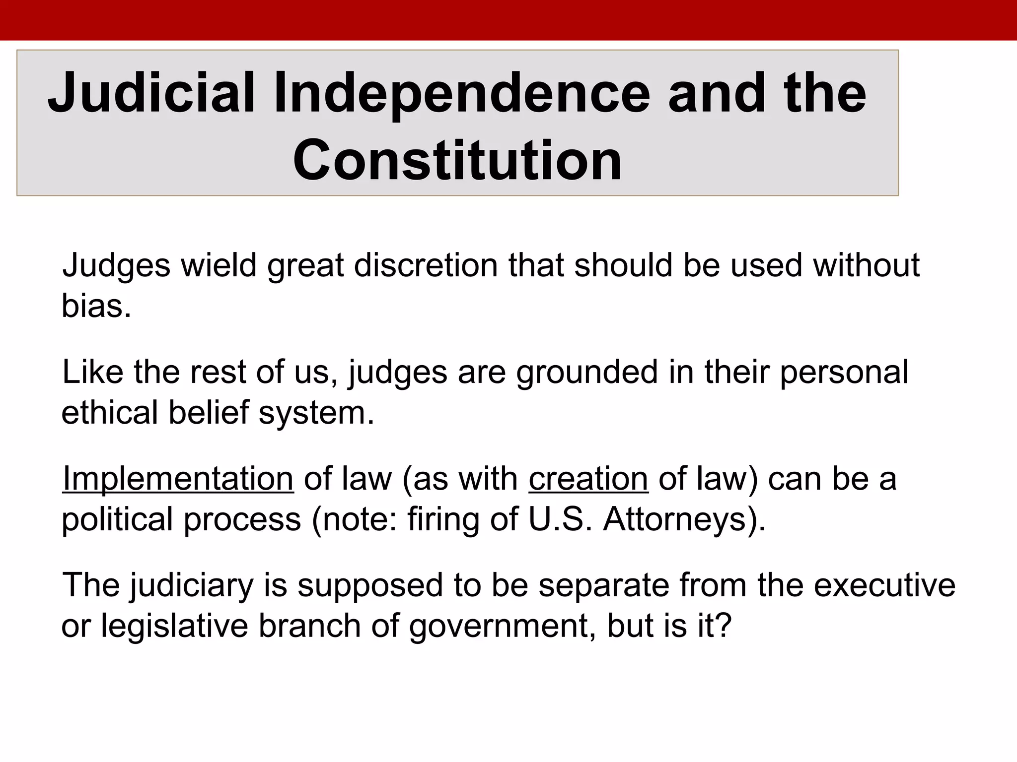 Judicial Independence and the
Constitution
Judges wield great discretion that should be used without
bias.
Like the rest of us, judges are grounded in their personal
ethical belief system.
Implementation of law (as with creation of law) can be a
political process (note: firing of U.S. Attorneys).
The judiciary is supposed to be separate from the executive
or legislative branch of government, but is it?
 