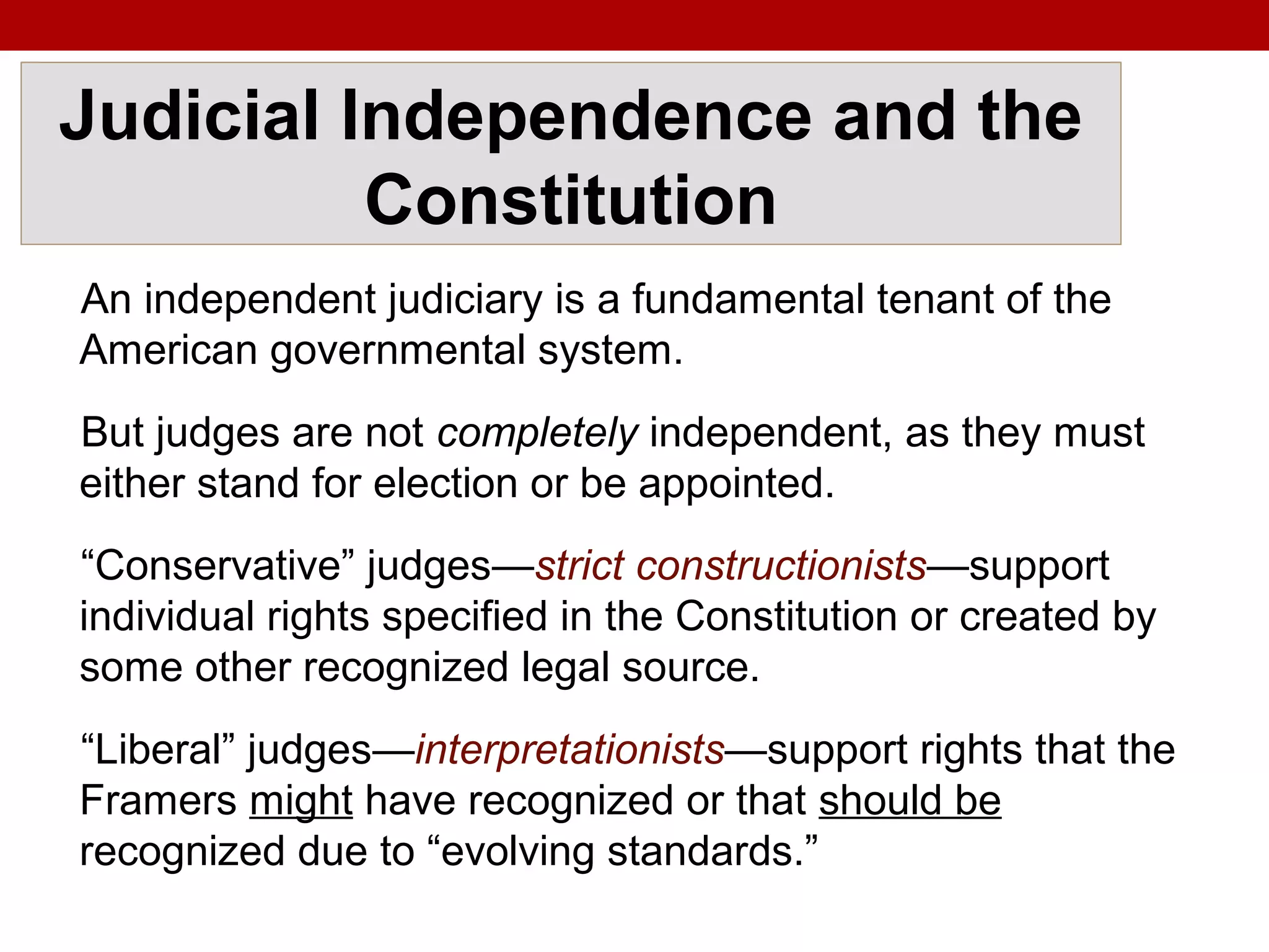 Judicial Independence and the
Constitution
An independent judiciary is a fundamental tenant of the
American governmental system.
But judges are not completely independent, as they must
either stand for election or be appointed.
“Conservative” judges—strict constructionists—support
individual rights specified in the Constitution or created by
some other recognized legal source.
“Liberal” judges—interpretationists—support rights that the
Framers might have recognized or that should be
recognized due to “evolving standards.”
 