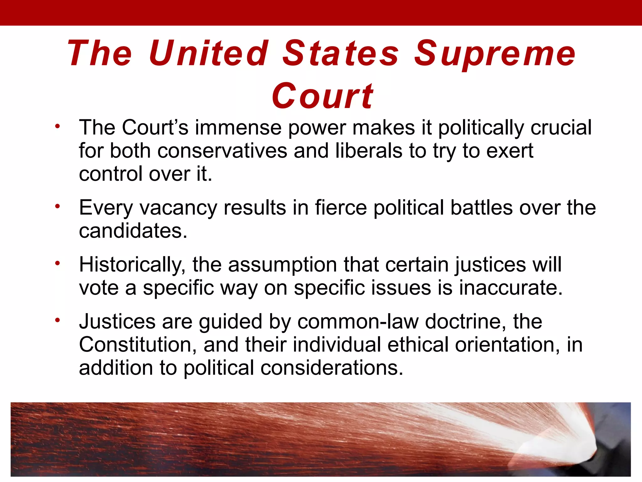 The United States Supreme
Court
• The Court’s immense power makes it politically crucial
for both conservatives and liberals to try to exert
control over it.
• Every vacancy results in fierce political battles over the
candidates.
• Historically, the assumption that certain justices will
vote a specific way on specific issues is inaccurate.
• Justices are guided by common-law doctrine, the
Constitution, and their individual ethical orientation, in
addition to political considerations.
 