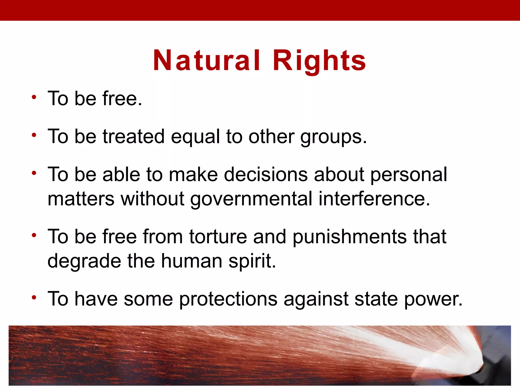 Natural Rights
• To be free.
• To be treated equal to other groups.
• To be able to make decisions about personal
matters without governmental interference.
• To be free from torture and punishments that
degrade the human spirit.
• To have some protections against state power.
 