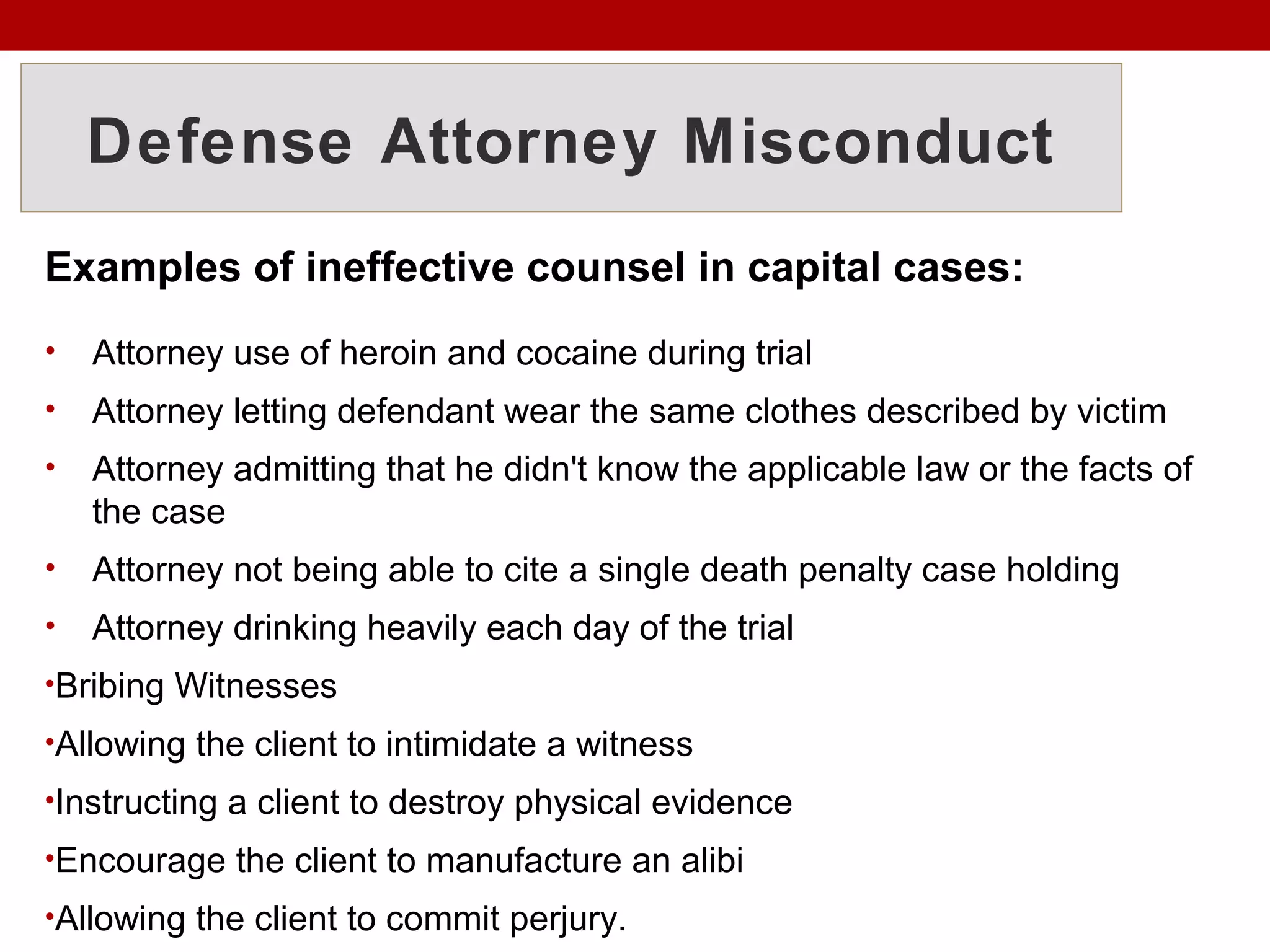 Defense Attorney Misconduct
Examples of ineffective counsel in capital cases:
• Attorney use of heroin and cocaine during trial
• Attorney letting defendant wear the same clothes described by victim
• Attorney admitting that he didn't know the applicable law or the facts of
the case
• Attorney not being able to cite a single death penalty case holding
• Attorney drinking heavily each day of the trial
•Bribing Witnesses
•Allowing the client to intimidate a witness
•Instructing a client to destroy physical evidence
•Encourage the client to manufacture an alibi
•Allowing the client to commit perjury.
 