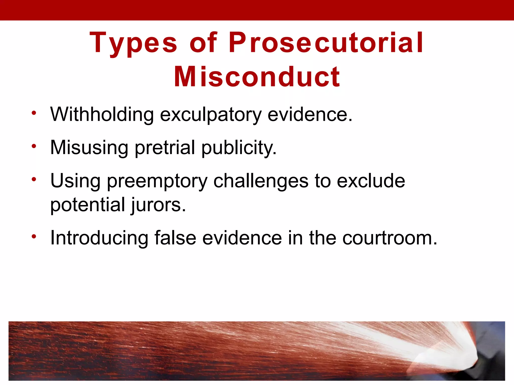 Types of Prosecutorial
Misconduct
• Withholding exculpatory evidence.
• Misusing pretrial publicity.
• Using preemptory challenges to exclude
potential jurors.
• Introducing false evidence in the courtroom.
 