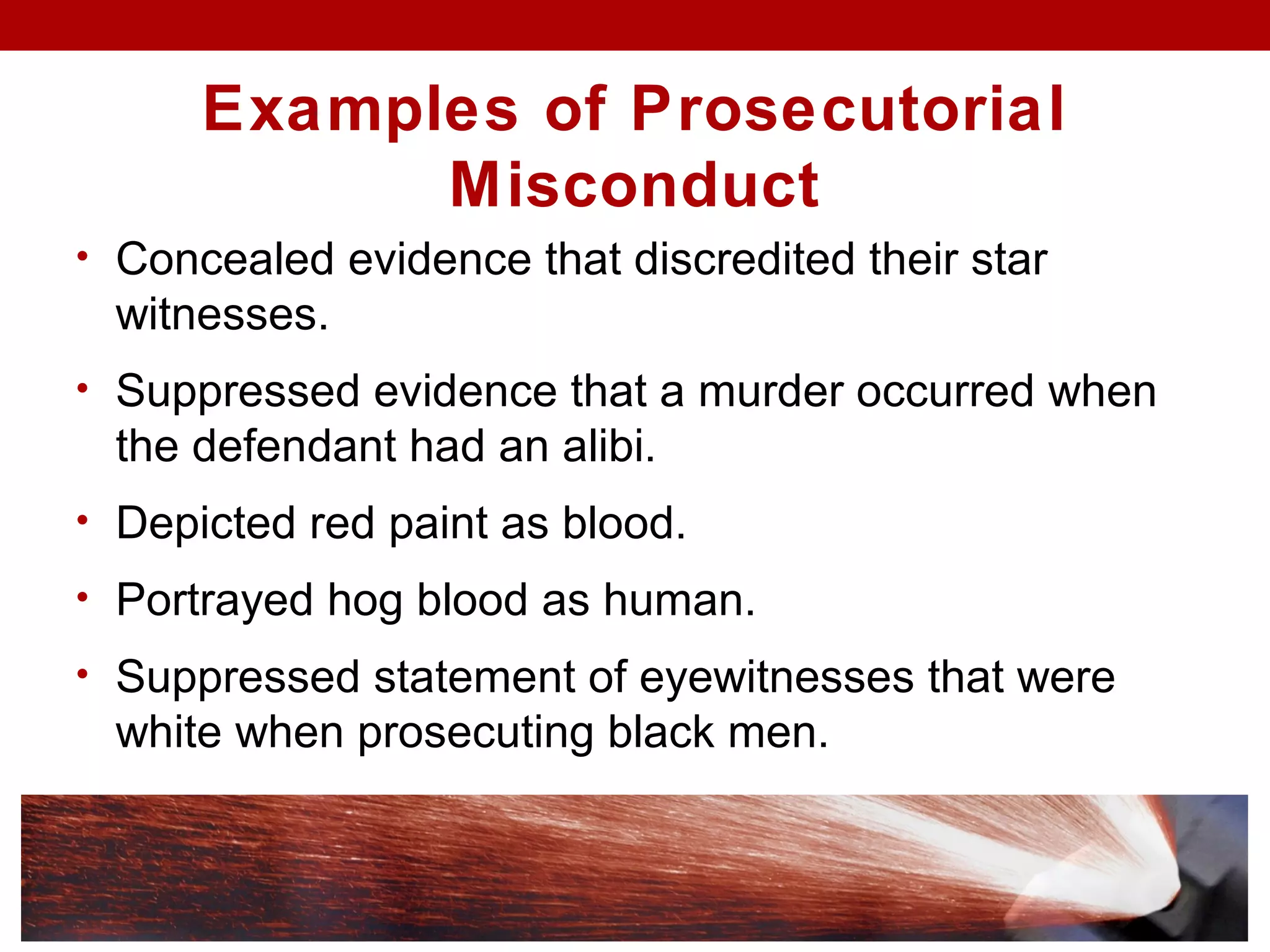 Examples of Prosecutorial
Misconduct
• Concealed evidence that discredited their star
witnesses.
• Suppressed evidence that a murder occurred when
the defendant had an alibi.
• Depicted red paint as blood.
• Portrayed hog blood as human.
• Suppressed statement of eyewitnesses that were
white when prosecuting black men.
 