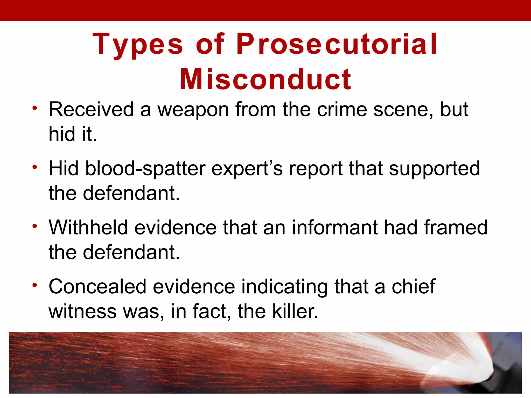 Types of Prosecutorial
Misconduct
• Received a weapon from the crime scene, but
hid it.
• Hid blood-spatter expert’s report that supported
the defendant.
• Withheld evidence that an informant had framed
the defendant.
• Concealed evidence indicating that a chief
witness was, in fact, the killer.
 