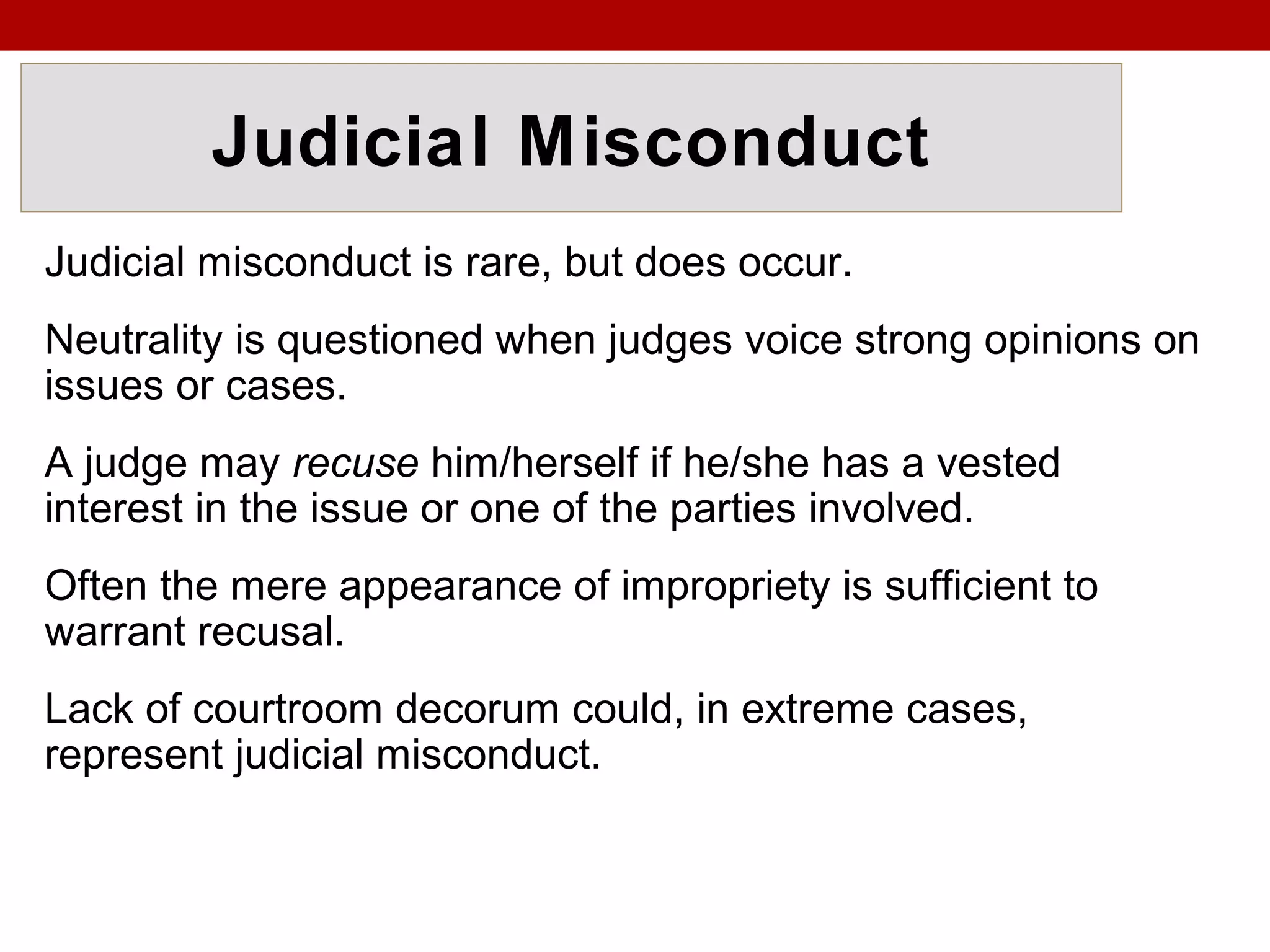 Judicial Misconduct
Judicial misconduct is rare, but does occur.
Neutrality is questioned when judges voice strong opinions on
issues or cases.
A judge may recuse him/herself if he/she has a vested
interest in the issue or one of the parties involved.
Often the mere appearance of impropriety is sufficient to
warrant recusal.
Lack of courtroom decorum could, in extreme cases,
represent judicial misconduct.
 