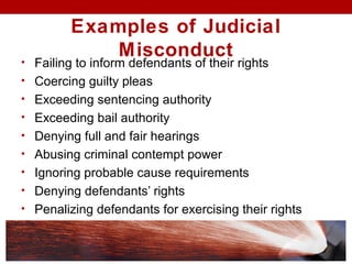 Examples of Judicial
Misconduct• Failing to inform defendants of their rights
• Coercing guilty pleas
• Exceeding sentencing authority
• Exceeding bail authority
• Denying full and fair hearings
• Abusing criminal contempt power
• Ignoring probable cause requirements
• Denying defendants’ rights
• Penalizing defendants for exercising their rights
 