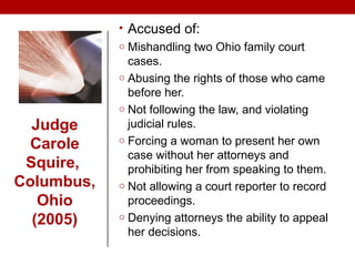 • Accused of:
o Mishandling two Ohio family court
cases.
o Abusing the rights of those who came
before her.
o Not following the law, and violating
judicial rules.
o Forcing a woman to present her own
case without her attorneys and
prohibiting her from speaking to them.
o Not allowing a court reporter to record
proceedings.
o Denying attorneys the ability to appeal
her decisions.
Judge
Carole
Squire,
Columbus,
Ohio
(2005)
 