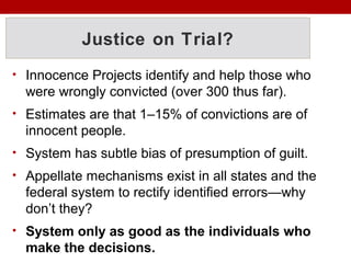 Justice on Trial?
• Innocence Projects identify and help those who
were wrongly convicted (over 300 thus far).
• Estimates are that 1–15% of convictions are of
innocent people.
• System has subtle bias of presumption of guilt.
• Appellate mechanisms exist in all states and the
federal system to rectify identified errors—why
don’t they?
• System only as good as the individuals who
make the decisions.
 