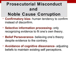 Prosecutorial Misconduct
and
Noble Cause Corruption
• Confirmatory bias- human tendency to confirm
instead of disconfirm.
• Selective information processing- only
recognizing evidence to fit one’s own theory.
• Belief Perseverance- believing one’s theory
despite evidence to the contrary.
• Avoidance of cognitive dissonance- adjusting
beliefs to maintain existing self perceptions.
 
