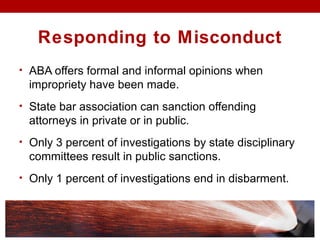 Responding to Misconduct
• ABA offers formal and informal opinions when
impropriety have been made.
• State bar association can sanction offending
attorneys in private or in public.
• Only 3 percent of investigations by state disciplinary
committees result in public sanctions.
• Only 1 percent of investigations end in disbarment.
 
