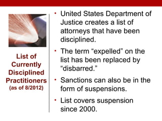 • United States Department of
Justice creates a list of
attorneys that have been
disciplined.
• The term “expelled” on the
list has been replaced by
“disbarred.”
• Sanctions can also be in the
form of suspensions.
• List covers suspension
since 2000.
List of
Currently
Disciplined
Practitioners
(as of 8/2012)
 