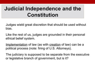 Judicial Independence and the
Constitution
Judges wield great discretion that should be used without
bias.
Like the rest of us, judges are grounded in their personal
ethical belief system.
Implementation of law (as with creation of law) can be a
political process (note: firing of U.S. Attorneys).
The judiciary is supposed to be separate from the executive
or legislative branch of government, but is it?
 