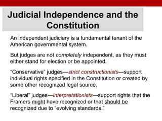 Judicial Independence and the
Constitution
An independent judiciary is a fundamental tenant of the
American governmental system.
But judges are not completely independent, as they must
either stand for election or be appointed.
“Conservative” judges—strict constructionists—support
individual rights specified in the Constitution or created by
some other recognized legal source.
“Liberal” judges—interpretationists—support rights that the
Framers might have recognized or that should be
recognized due to “evolving standards.”
 