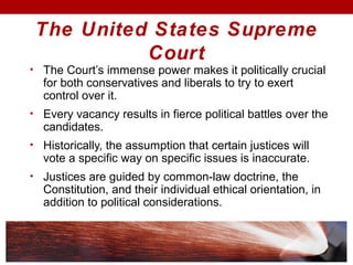 The United States Supreme
Court
• The Court’s immense power makes it politically crucial
for both conservatives and liberals to try to exert
control over it.
• Every vacancy results in fierce political battles over the
candidates.
• Historically, the assumption that certain justices will
vote a specific way on specific issues is inaccurate.
• Justices are guided by common-law doctrine, the
Constitution, and their individual ethical orientation, in
addition to political considerations.
 