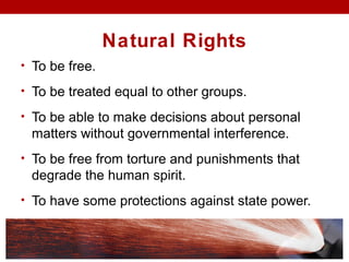 Natural Rights
• To be free.
• To be treated equal to other groups.
• To be able to make decisions about personal
matters without governmental interference.
• To be free from torture and punishments that
degrade the human spirit.
• To have some protections against state power.
 