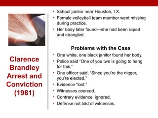 • School janitor near Houston, TX.
• Female volleyball team member went missing
during practice.
• Her body later found—she had been raped
and strangled.
Problems with the Case
• One white, one black janitor found her body.
• Police said “One of you two is going to hang
for this.”
• One officer said, “Since you’re the nigger,
you’re elected.”
• Evidence “lost.”
• Witnesses coerced.
• Contrary evidence ignored.
• Defense not told of witnesses.
Clarence
Brandley
Arrest and
Conviction
(1981)
 