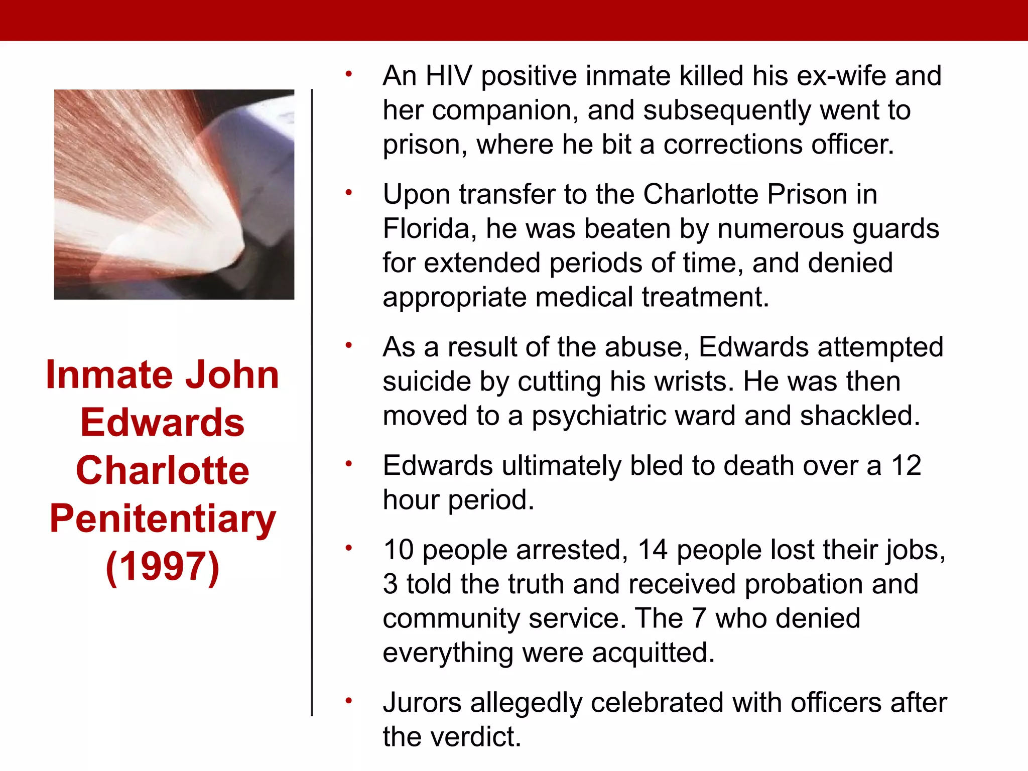 • An HIV positive inmate killed his ex-wife and
her companion, and subsequently went to
prison, where he bit a corrections officer.
• Upon transfer to the Charlotte Prison in
Florida, he was beaten by numerous guards
for extended periods of time, and denied
appropriate medical treatment.
• As a result of the abuse, Edwards attempted
suicide by cutting his wrists. He was then
moved to a psychiatric ward and shackled.
• Edwards ultimately bled to death over a 12
hour period.
• 10 people arrested, 14 people lost their jobs,
3 told the truth and received probation and
community service. The 7 who denied
everything were acquitted.
• Jurors allegedly celebrated with officers after
the verdict.
Inmate John
Edwards
Charlotte
Penitentiary
(1997)
 