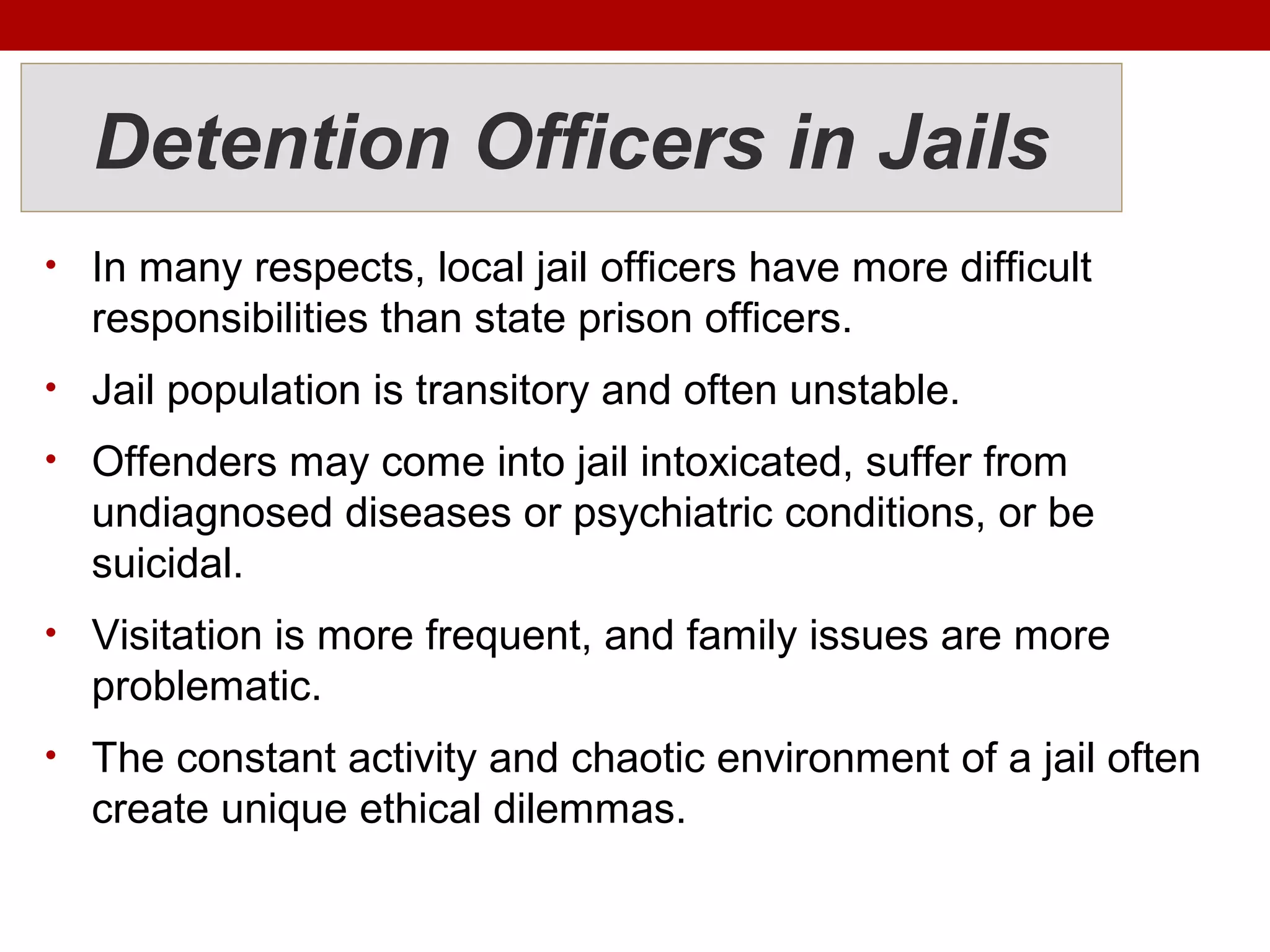 Detention Officers in Jails
• In many respects, local jail officers have more difficult
responsibilities than state prison officers.
• Jail population is transitory and often unstable.
• Offenders may come into jail intoxicated, suffer from
undiagnosed diseases or psychiatric conditions, or be
suicidal.
• Visitation is more frequent, and family issues are more
problematic.
• The constant activity and chaotic environment of a jail often
create unique ethical dilemmas.
 