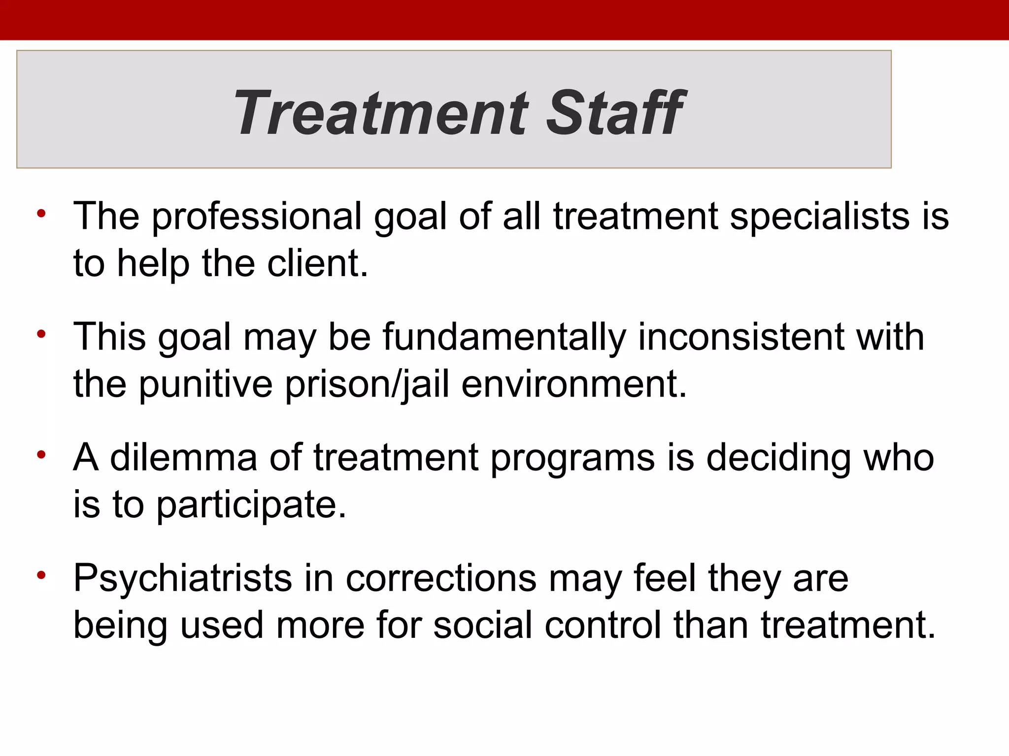 Treatment Staff
• The professional goal of all treatment specialists is
to help the client.
• This goal may be fundamentally inconsistent with
the punitive prison/jail environment.
• A dilemma of treatment programs is deciding who
is to participate.
• Psychiatrists in corrections may feel they are
being used more for social control than treatment.
 