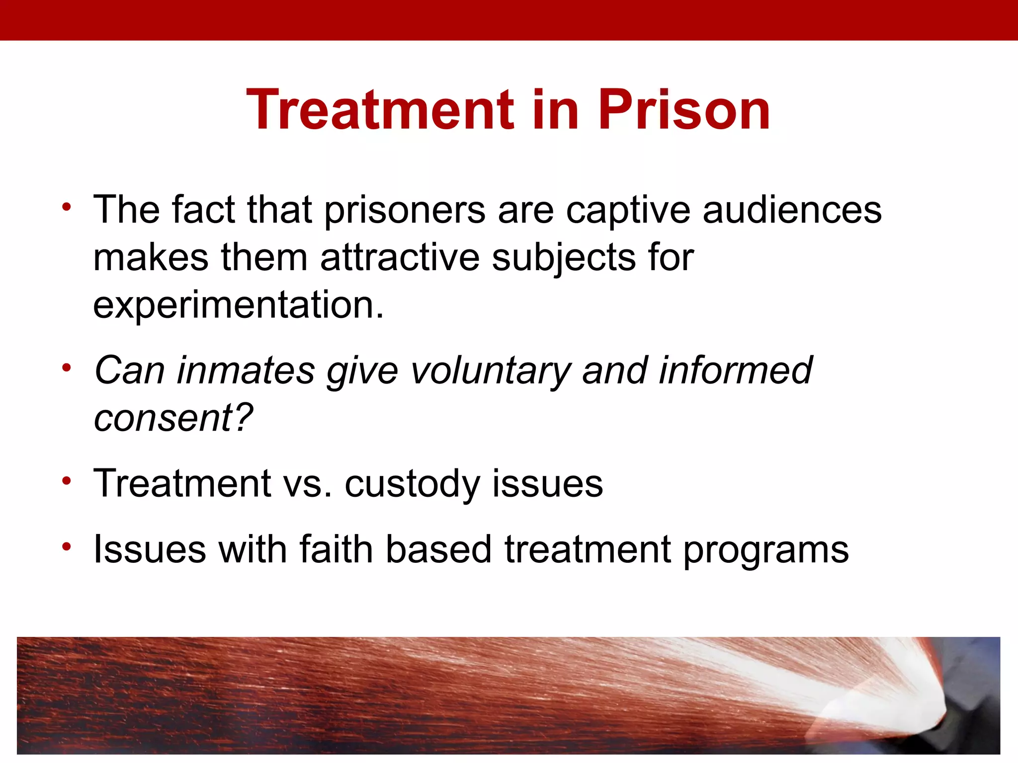 Treatment in Prison
• The fact that prisoners are captive audiences
makes them attractive subjects for
experimentation.
• Can inmates give voluntary and informed
consent?
• Treatment vs. custody issues
• Issues with faith based treatment programs
 