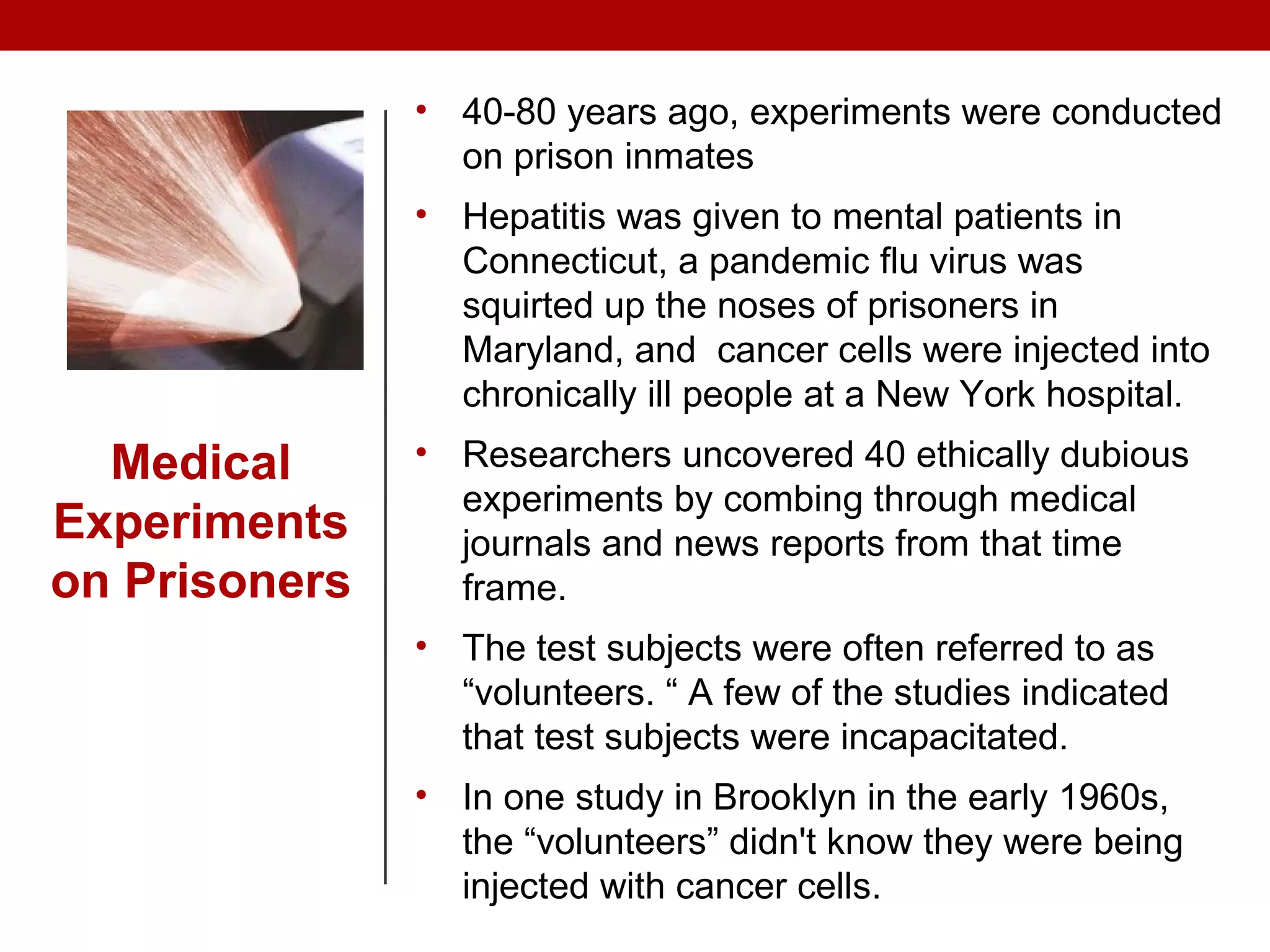 Medical
Experiments
on Prisoners
• 40-80 years ago, experiments were conducted
on prison inmates
• Hepatitis was given to mental patients in
Connecticut, a pandemic flu virus was
squirted up the noses of prisoners in
Maryland, and cancer cells were injected into
chronically ill people at a New York hospital.
• Researchers uncovered 40 ethically dubious
experiments by combing through medical
journals and news reports from that time
frame.
• The test subjects were often referred to as
“volunteers. “ A few of the studies indicated
that test subjects were incapacitated.
• In one study in Brooklyn in the early 1960s,
the “volunteers” didn't know they were being
injected with cancer cells.
 