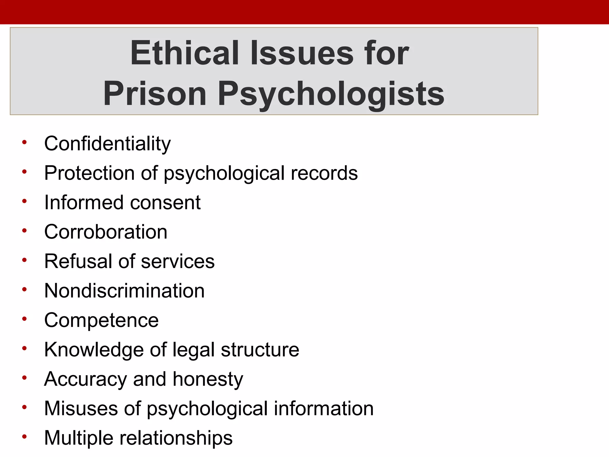 Ethical Issues for
Prison Psychologists
• Confidentiality
• Protection of psychological records
• Informed consent
• Corroboration
• Refusal of services
• Nondiscrimination
• Competence
• Knowledge of legal structure
• Accuracy and honesty
• Misuses of psychological information
• Multiple relationships
 