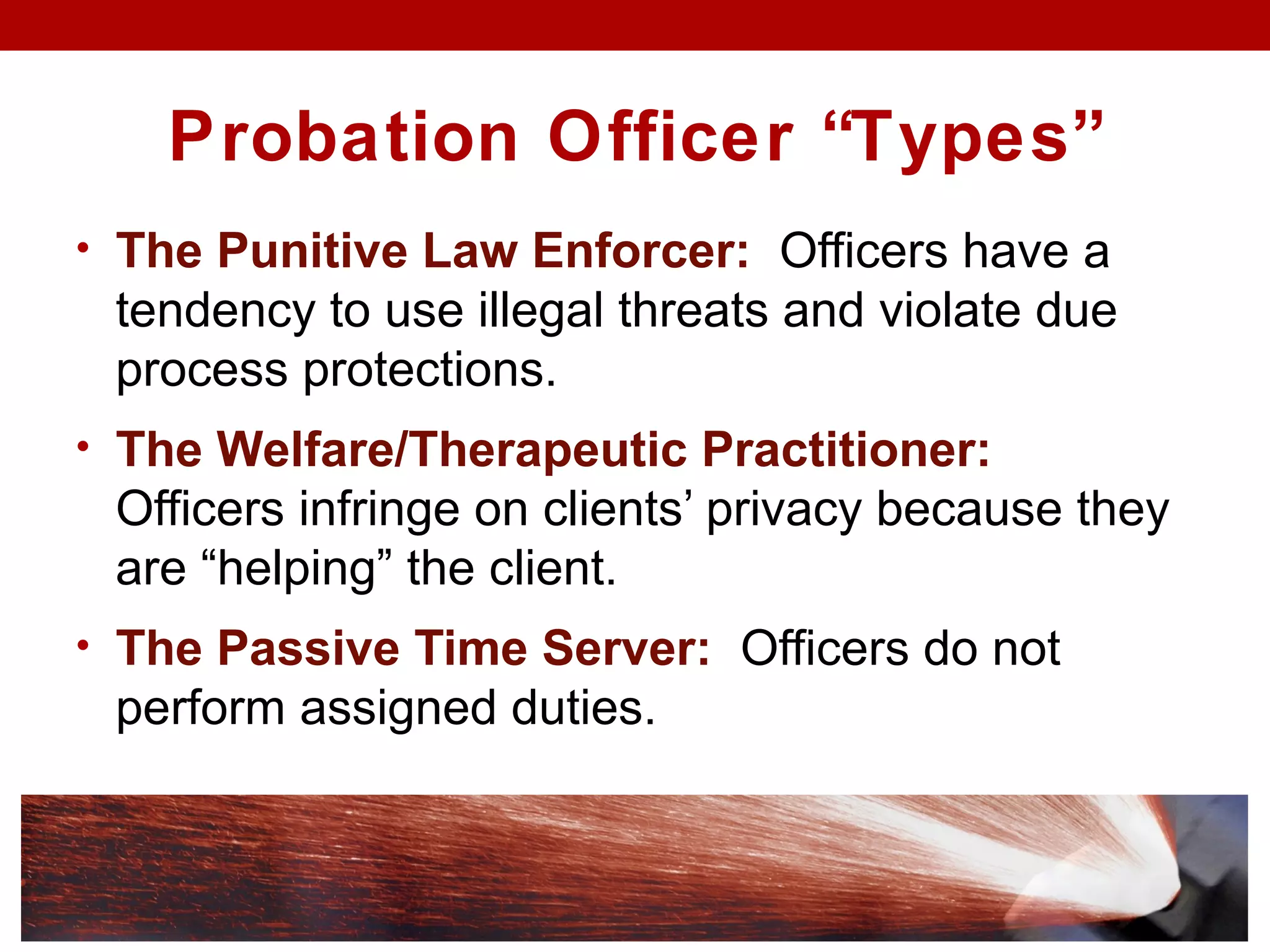 Probation Officer “Types”
• The Punitive Law Enforcer: Officers have a
tendency to use illegal threats and violate due
process protections.
• The Welfare/Therapeutic Practitioner:
Officers infringe on clients’ privacy because they
are “helping” the client.
• The Passive Time Server: Officers do not
perform assigned duties.
 