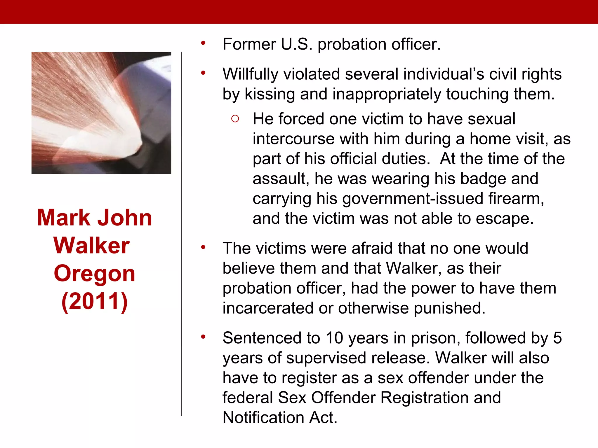 Mark John
Walker
Oregon
(2011)
• Former U.S. probation officer.
• Willfully violated several individual’s civil rights
by kissing and inappropriately touching them.
o He forced one victim to have sexual
intercourse with him during a home visit, as
part of his official duties. At the time of the
assault, he was wearing his badge and
carrying his government-issued firearm,
and the victim was not able to escape.
• The victims were afraid that no one would
believe them and that Walker, as their
probation officer, had the power to have them
incarcerated or otherwise punished.
• Sentenced to 10 years in prison, followed by 5
years of supervised release. Walker will also
have to register as a sex offender under the
federal Sex Offender Registration and
Notification Act.
 