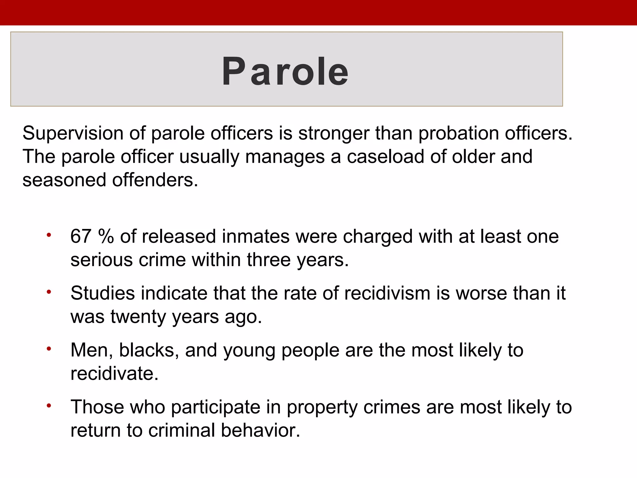 Parole
Supervision of parole officers is stronger than probation officers.
The parole officer usually manages a caseload of older and
seasoned offenders.
• 67 % of released inmates were charged with at least one
serious crime within three years.
• Studies indicate that the rate of recidivism is worse than it
was twenty years ago.
• Men, blacks, and young people are the most likely to
recidivate.
• Those who participate in property crimes are most likely to
return to criminal behavior.
 