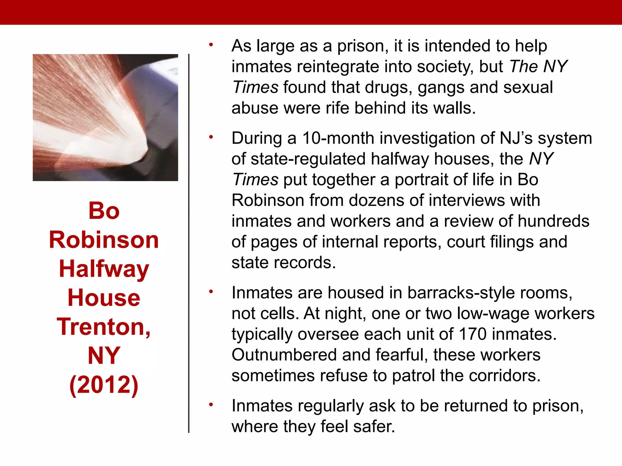 Bo
Robinson
Halfway
House
Trenton,
NY
(2012)
• As large as a prison, it is intended to help
inmates reintegrate into society, but The NY
Times found that drugs, gangs and sexual
abuse were rife behind its walls.
• During a 10-month investigation of NJ’s system
of state-regulated halfway houses, the NY
Times put together a portrait of life in Bo
Robinson from dozens of interviews with
inmates and workers and a review of hundreds
of pages of internal reports, court filings and
state records.
• Inmates are housed in barracks-style rooms,
not cells. At night, one or two low-wage workers
typically oversee each unit of 170 inmates.
Outnumbered and fearful, these workers
sometimes refuse to patrol the corridors.
• Inmates regularly ask to be returned to prison,
where they feel safer.
 