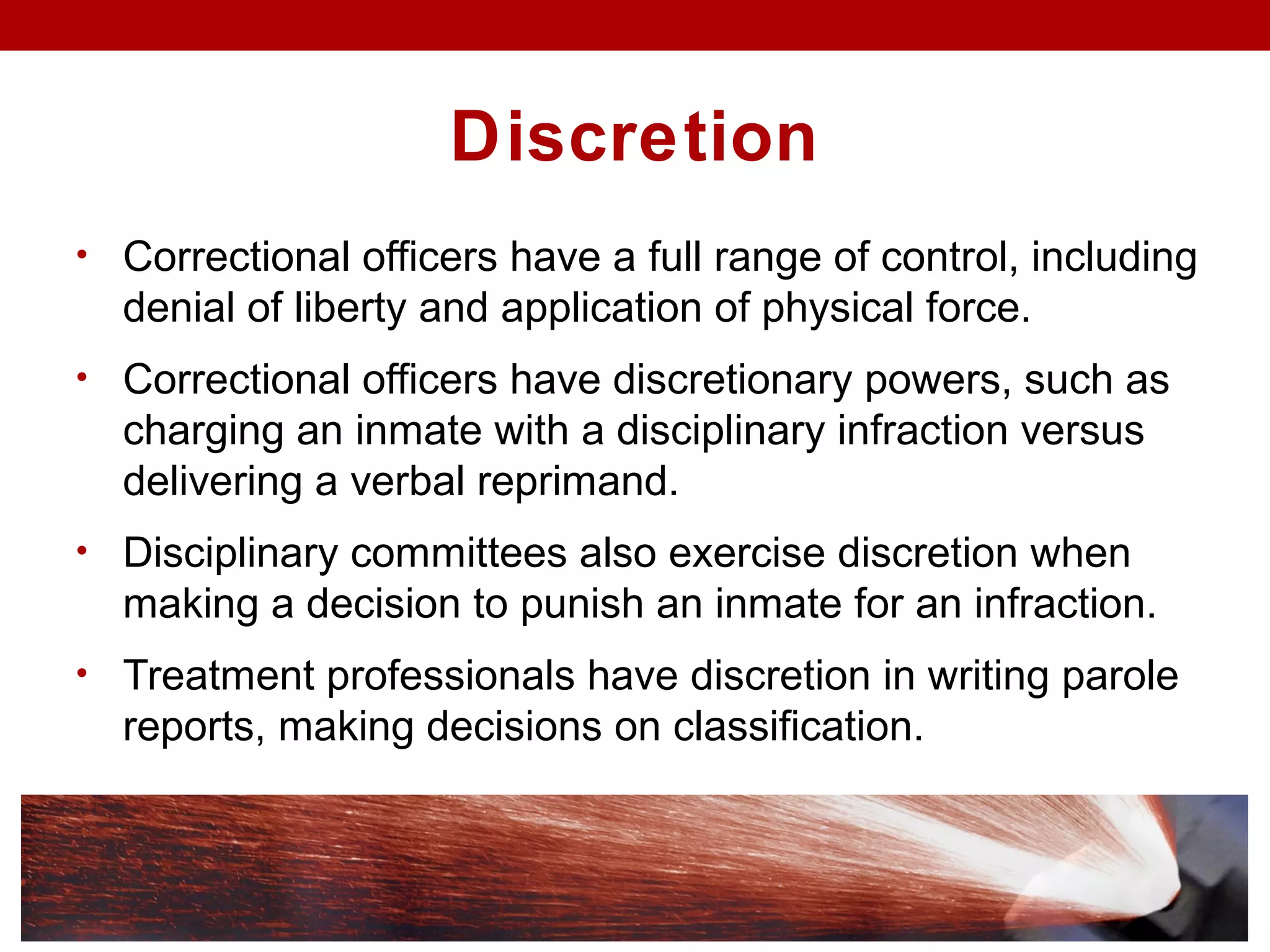 Discretion
• Correctional officers have a full range of control, including
denial of liberty and application of physical force.
• Correctional officers have discretionary powers, such as
charging an inmate with a disciplinary infraction versus
delivering a verbal reprimand.
• Disciplinary committees also exercise discretion when
making a decision to punish an inmate for an infraction.
• Treatment professionals have discretion in writing parole
reports, making decisions on classification.
 