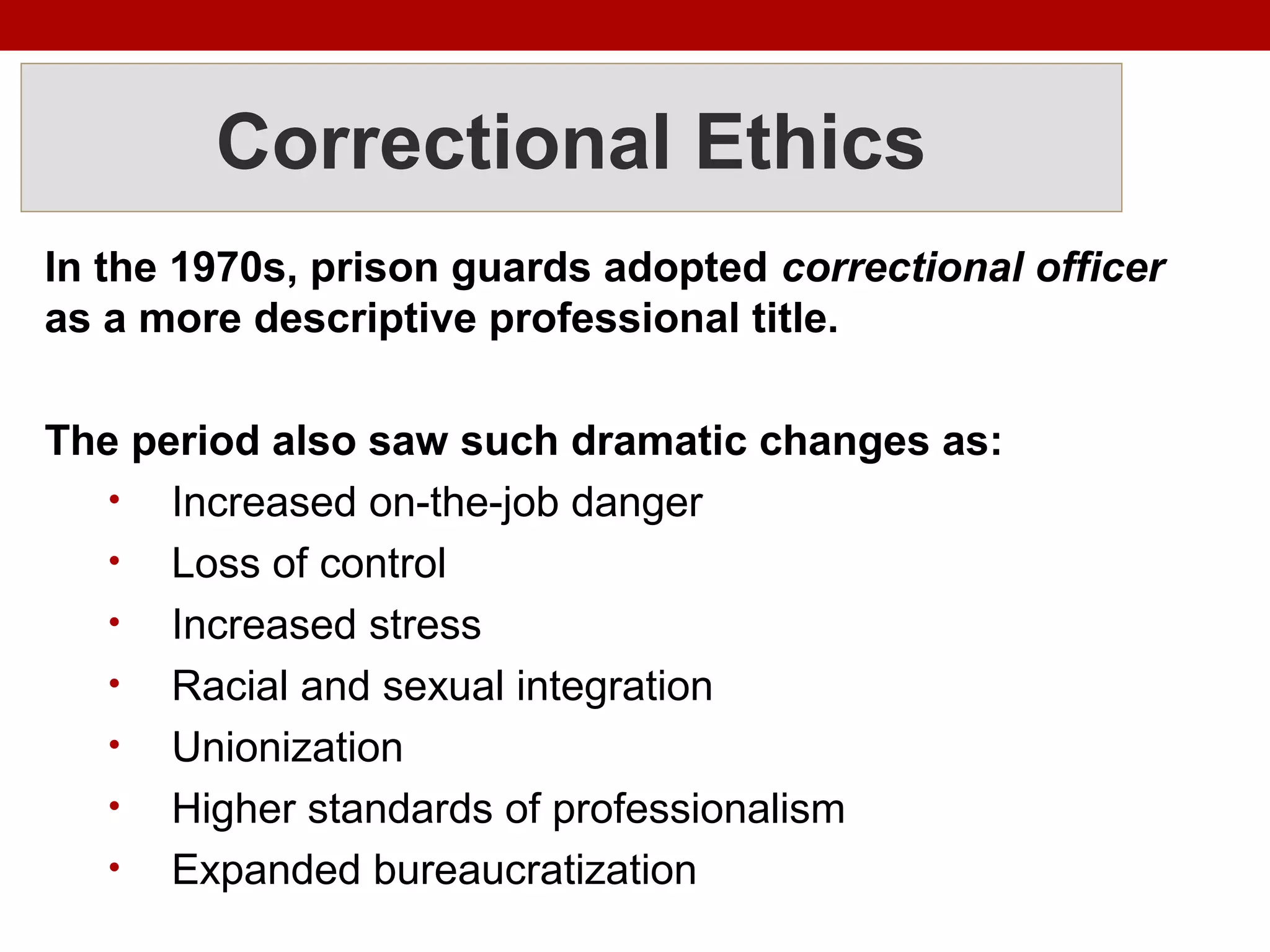 Correctional Ethics
In the 1970s, prison guards adopted correctional officer
as a more descriptive professional title.
The period also saw such dramatic changes as:
• Increased on-the-job danger
• Loss of control
• Increased stress
• Racial and sexual integration
• Unionization
• Higher standards of professionalism
• Expanded bureaucratization
 