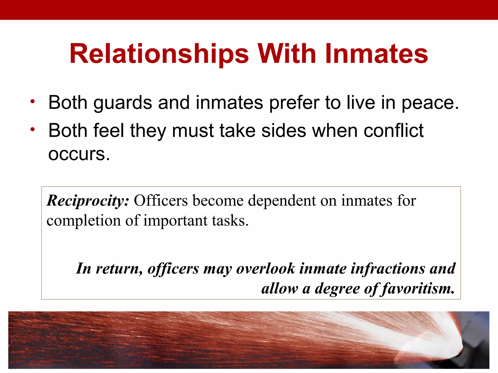 Relationships With Inmates
• Both guards and inmates prefer to live in peace.
• Both feel they must take sides when conflict
occurs.
Reciprocity: Officers become dependent on inmates for
completion of important tasks.
In return, officers may overlook inmate infractions and
allow a degree of favoritism.
 