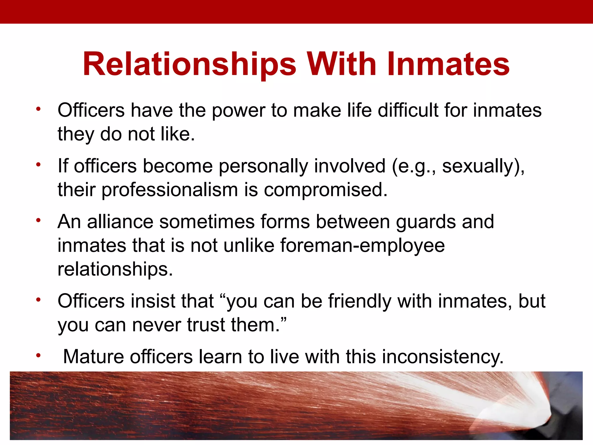 Relationships With Inmates
• Officers have the power to make life difficult for inmates
they do not like.
• If officers become personally involved (e.g., sexually),
their professionalism is compromised.
• An alliance sometimes forms between guards and
inmates that is not unlike foreman-employee
relationships.
• Officers insist that “you can be friendly with inmates, but
you can never trust them.”
• Mature officers learn to live with this inconsistency.
 