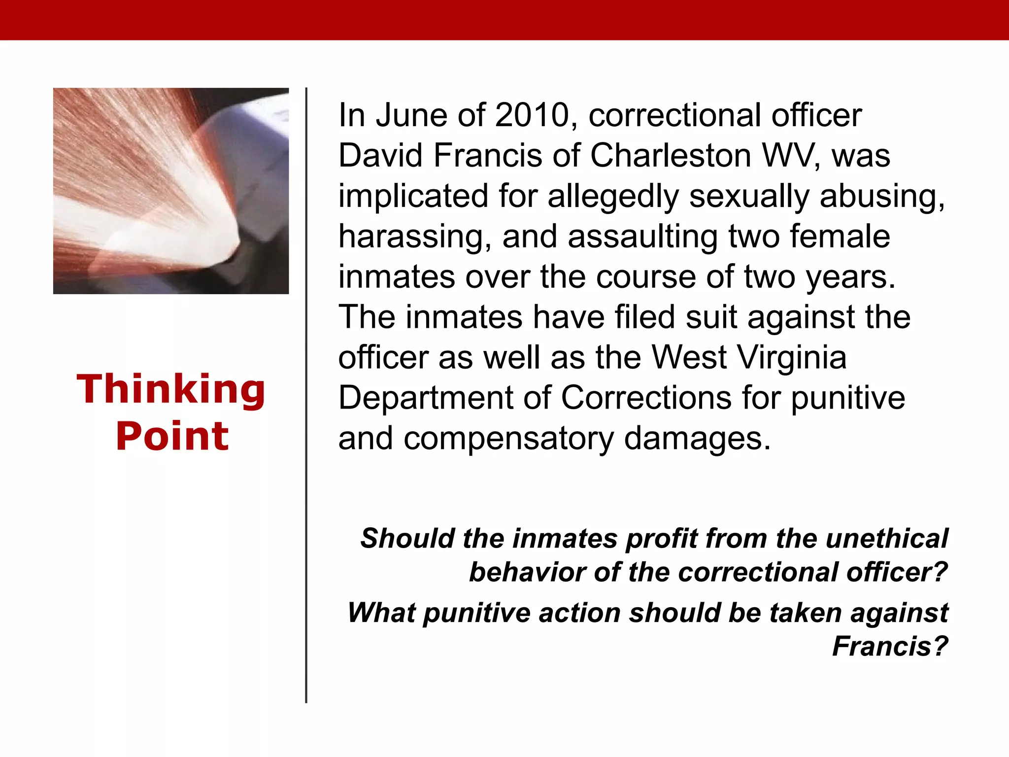 Thinking
Point
In June of 2010, correctional officer
David Francis of Charleston WV, was
implicated for allegedly sexually abusing,
harassing, and assaulting two female
inmates over the course of two years.
The inmates have filed suit against the
officer as well as the West Virginia
Department of Corrections for punitive
and compensatory damages.
Should the inmates profit from the unethical
behavior of the correctional officer?
What punitive action should be taken against
Francis?
 